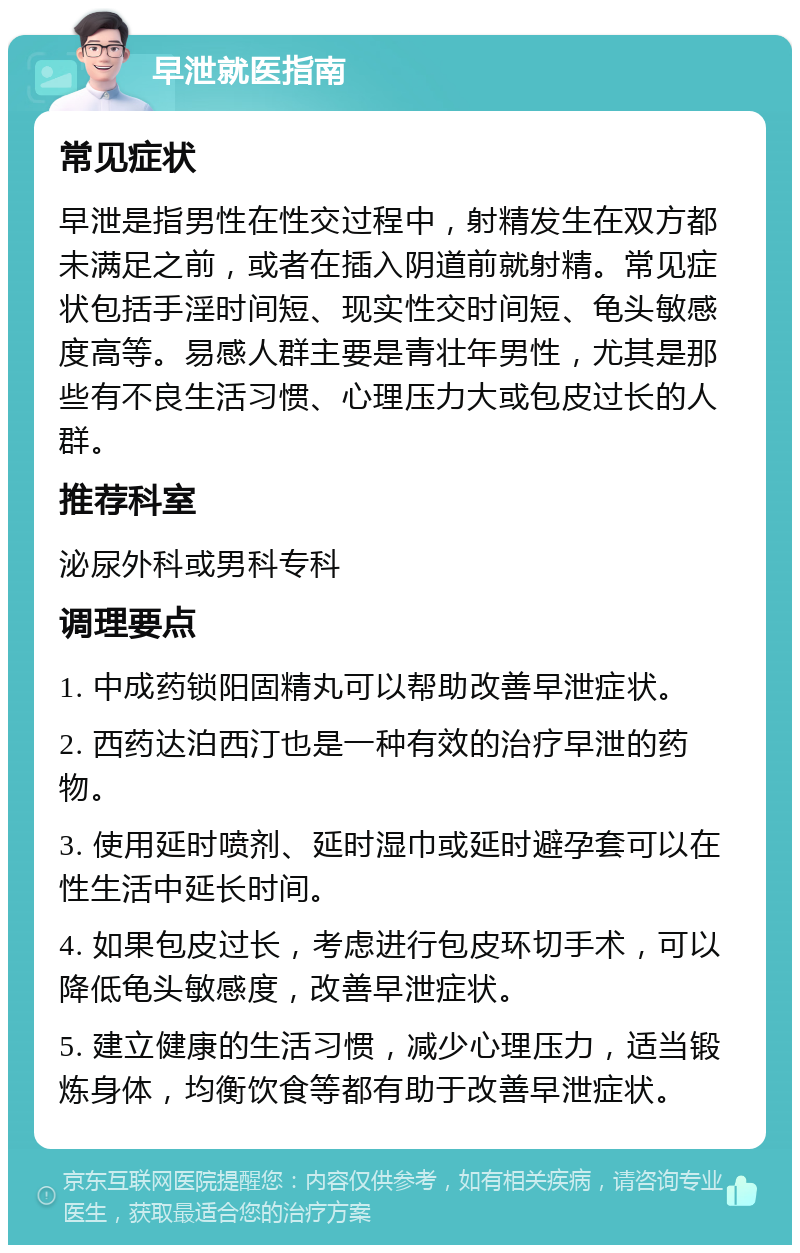 早泄就医指南 常见症状 早泄是指男性在性交过程中，射精发生在双方都未满足之前，或者在插入阴道前就射精。常见症状包括手淫时间短、现实性交时间短、龟头敏感度高等。易感人群主要是青壮年男性，尤其是那些有不良生活习惯、心理压力大或包皮过长的人群。 推荐科室 泌尿外科或男科专科 调理要点 1. 中成药锁阳固精丸可以帮助改善早泄症状。 2. 西药达泊西汀也是一种有效的治疗早泄的药物。 3. 使用延时喷剂、延时湿巾或延时避孕套可以在性生活中延长时间。 4. 如果包皮过长，考虑进行包皮环切手术，可以降低龟头敏感度，改善早泄症状。 5. 建立健康的生活习惯，减少心理压力，适当锻炼身体，均衡饮食等都有助于改善早泄症状。