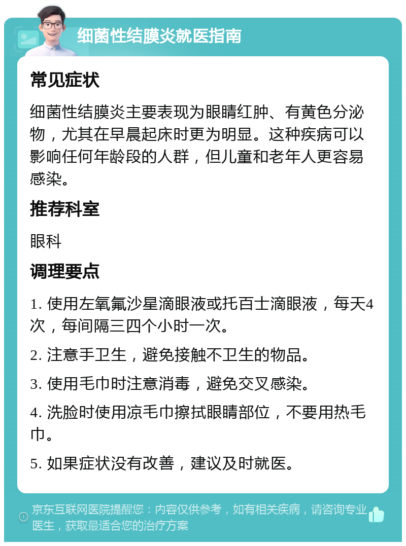 细菌性结膜炎就医指南 常见症状 细菌性结膜炎主要表现为眼睛红肿、有黄色分泌物，尤其在早晨起床时更为明显。这种疾病可以影响任何年龄段的人群，但儿童和老年人更容易感染。 推荐科室 眼科 调理要点 1. 使用左氧氟沙星滴眼液或托百士滴眼液，每天4次，每间隔三四个小时一次。 2. 注意手卫生，避免接触不卫生的物品。 3. 使用毛巾时注意消毒，避免交叉感染。 4. 洗脸时使用凉毛巾擦拭眼睛部位，不要用热毛巾。 5. 如果症状没有改善，建议及时就医。