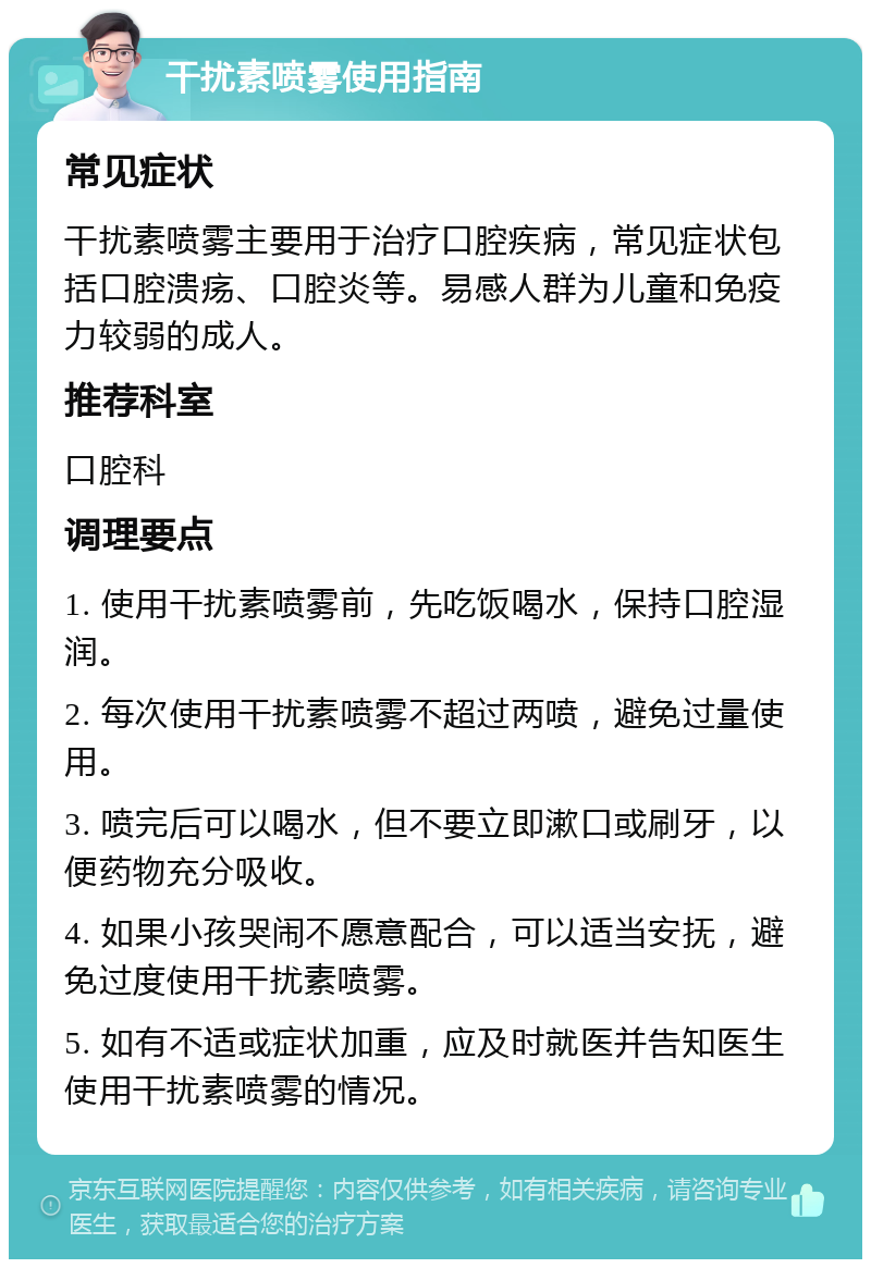 干扰素喷雾使用指南 常见症状 干扰素喷雾主要用于治疗口腔疾病，常见症状包括口腔溃疡、口腔炎等。易感人群为儿童和免疫力较弱的成人。 推荐科室 口腔科 调理要点 1. 使用干扰素喷雾前，先吃饭喝水，保持口腔湿润。 2. 每次使用干扰素喷雾不超过两喷，避免过量使用。 3. 喷完后可以喝水，但不要立即漱口或刷牙，以便药物充分吸收。 4. 如果小孩哭闹不愿意配合，可以适当安抚，避免过度使用干扰素喷雾。 5. 如有不适或症状加重，应及时就医并告知医生使用干扰素喷雾的情况。