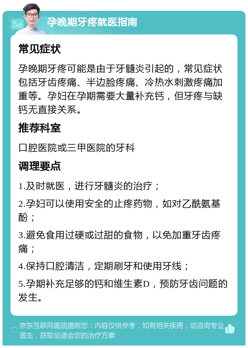 孕晚期牙疼就医指南 常见症状 孕晚期牙疼可能是由于牙髓炎引起的，常见症状包括牙齿疼痛、半边脸疼痛、冷热水刺激疼痛加重等。孕妇在孕期需要大量补充钙，但牙疼与缺钙无直接关系。 推荐科室 口腔医院或三甲医院的牙科 调理要点 1.及时就医，进行牙髓炎的治疗； 2.孕妇可以使用安全的止疼药物，如对乙酰氨基酚； 3.避免食用过硬或过甜的食物，以免加重牙齿疼痛； 4.保持口腔清洁，定期刷牙和使用牙线； 5.孕期补充足够的钙和维生素D，预防牙齿问题的发生。