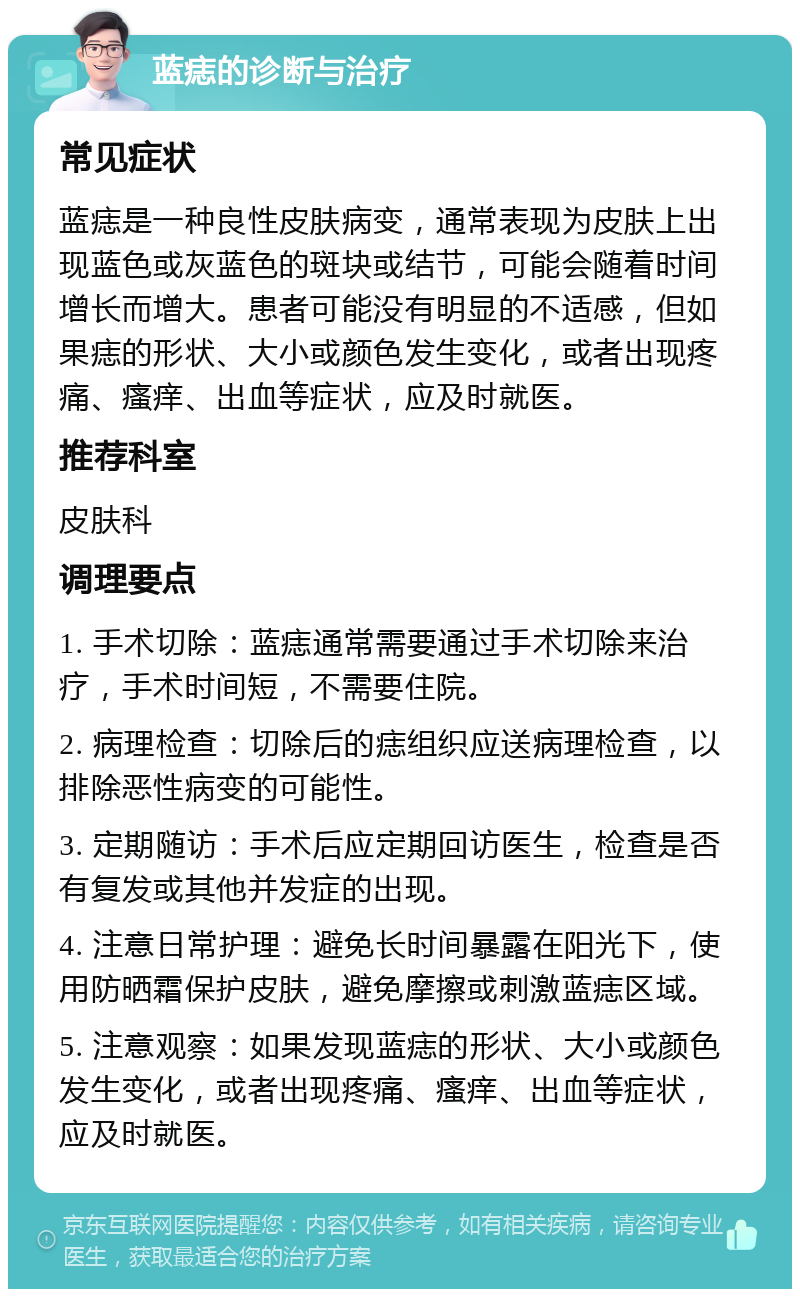 蓝痣的诊断与治疗 常见症状 蓝痣是一种良性皮肤病变，通常表现为皮肤上出现蓝色或灰蓝色的斑块或结节，可能会随着时间增长而增大。患者可能没有明显的不适感，但如果痣的形状、大小或颜色发生变化，或者出现疼痛、瘙痒、出血等症状，应及时就医。 推荐科室 皮肤科 调理要点 1. 手术切除：蓝痣通常需要通过手术切除来治疗，手术时间短，不需要住院。 2. 病理检查：切除后的痣组织应送病理检查，以排除恶性病变的可能性。 3. 定期随访：手术后应定期回访医生，检查是否有复发或其他并发症的出现。 4. 注意日常护理：避免长时间暴露在阳光下，使用防晒霜保护皮肤，避免摩擦或刺激蓝痣区域。 5. 注意观察：如果发现蓝痣的形状、大小或颜色发生变化，或者出现疼痛、瘙痒、出血等症状，应及时就医。