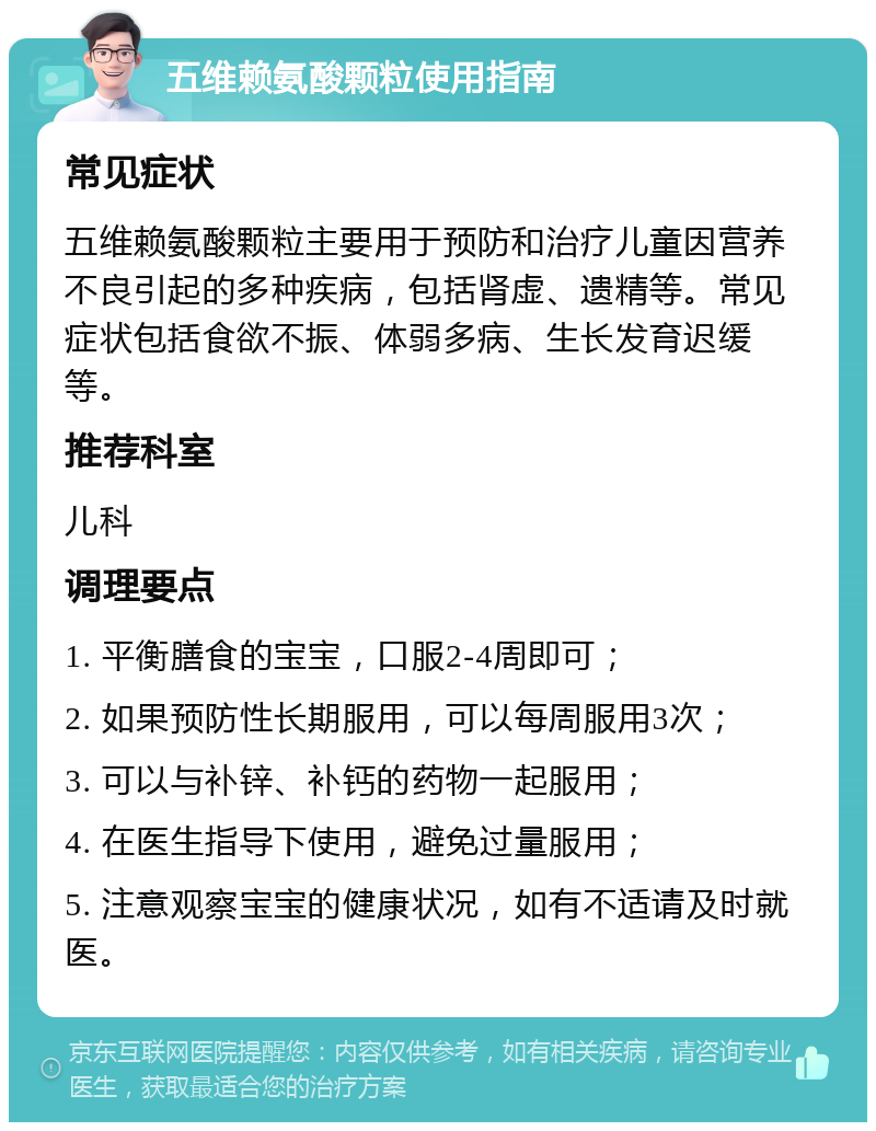 五维赖氨酸颗粒使用指南 常见症状 五维赖氨酸颗粒主要用于预防和治疗儿童因营养不良引起的多种疾病，包括肾虚、遗精等。常见症状包括食欲不振、体弱多病、生长发育迟缓等。 推荐科室 儿科 调理要点 1. 平衡膳食的宝宝，口服2-4周即可； 2. 如果预防性长期服用，可以每周服用3次； 3. 可以与补锌、补钙的药物一起服用； 4. 在医生指导下使用，避免过量服用； 5. 注意观察宝宝的健康状况，如有不适请及时就医。