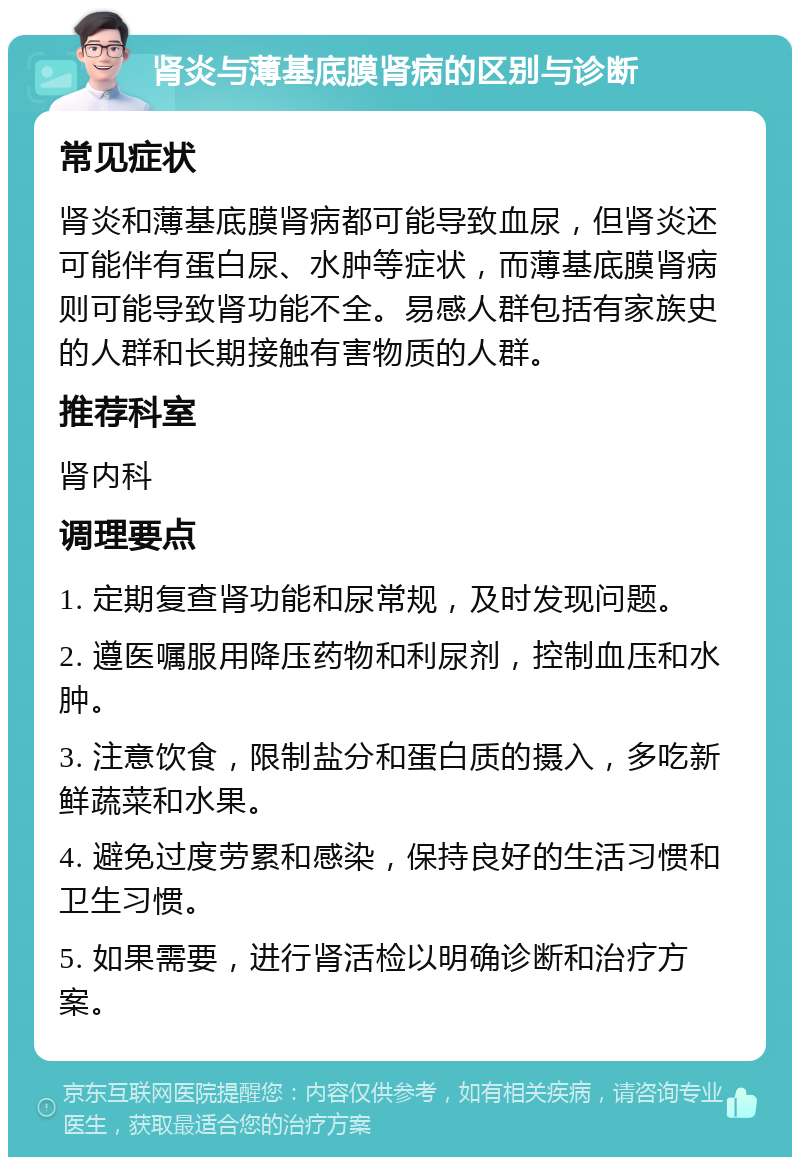 肾炎与薄基底膜肾病的区别与诊断 常见症状 肾炎和薄基底膜肾病都可能导致血尿，但肾炎还可能伴有蛋白尿、水肿等症状，而薄基底膜肾病则可能导致肾功能不全。易感人群包括有家族史的人群和长期接触有害物质的人群。 推荐科室 肾内科 调理要点 1. 定期复查肾功能和尿常规，及时发现问题。 2. 遵医嘱服用降压药物和利尿剂，控制血压和水肿。 3. 注意饮食，限制盐分和蛋白质的摄入，多吃新鲜蔬菜和水果。 4. 避免过度劳累和感染，保持良好的生活习惯和卫生习惯。 5. 如果需要，进行肾活检以明确诊断和治疗方案。