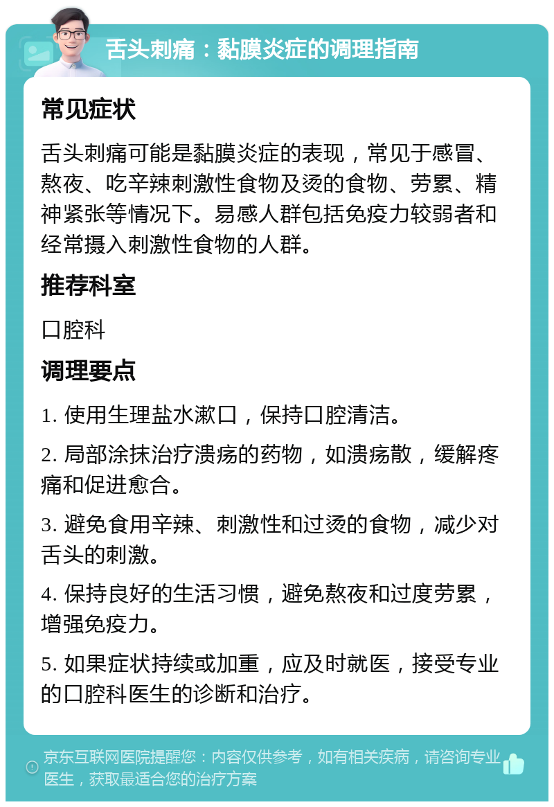 舌头刺痛：黏膜炎症的调理指南 常见症状 舌头刺痛可能是黏膜炎症的表现，常见于感冒、熬夜、吃辛辣刺激性食物及烫的食物、劳累、精神紧张等情况下。易感人群包括免疫力较弱者和经常摄入刺激性食物的人群。 推荐科室 口腔科 调理要点 1. 使用生理盐水漱口，保持口腔清洁。 2. 局部涂抹治疗溃疡的药物，如溃疡散，缓解疼痛和促进愈合。 3. 避免食用辛辣、刺激性和过烫的食物，减少对舌头的刺激。 4. 保持良好的生活习惯，避免熬夜和过度劳累，增强免疫力。 5. 如果症状持续或加重，应及时就医，接受专业的口腔科医生的诊断和治疗。