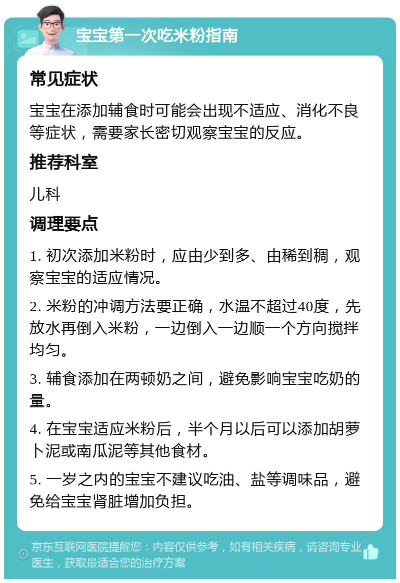 宝宝第一次吃米粉指南 常见症状 宝宝在添加辅食时可能会出现不适应、消化不良等症状，需要家长密切观察宝宝的反应。 推荐科室 儿科 调理要点 1. 初次添加米粉时，应由少到多、由稀到稠，观察宝宝的适应情况。 2. 米粉的冲调方法要正确，水温不超过40度，先放水再倒入米粉，一边倒入一边顺一个方向搅拌均匀。 3. 辅食添加在两顿奶之间，避免影响宝宝吃奶的量。 4. 在宝宝适应米粉后，半个月以后可以添加胡萝卜泥或南瓜泥等其他食材。 5. 一岁之内的宝宝不建议吃油、盐等调味品，避免给宝宝肾脏增加负担。