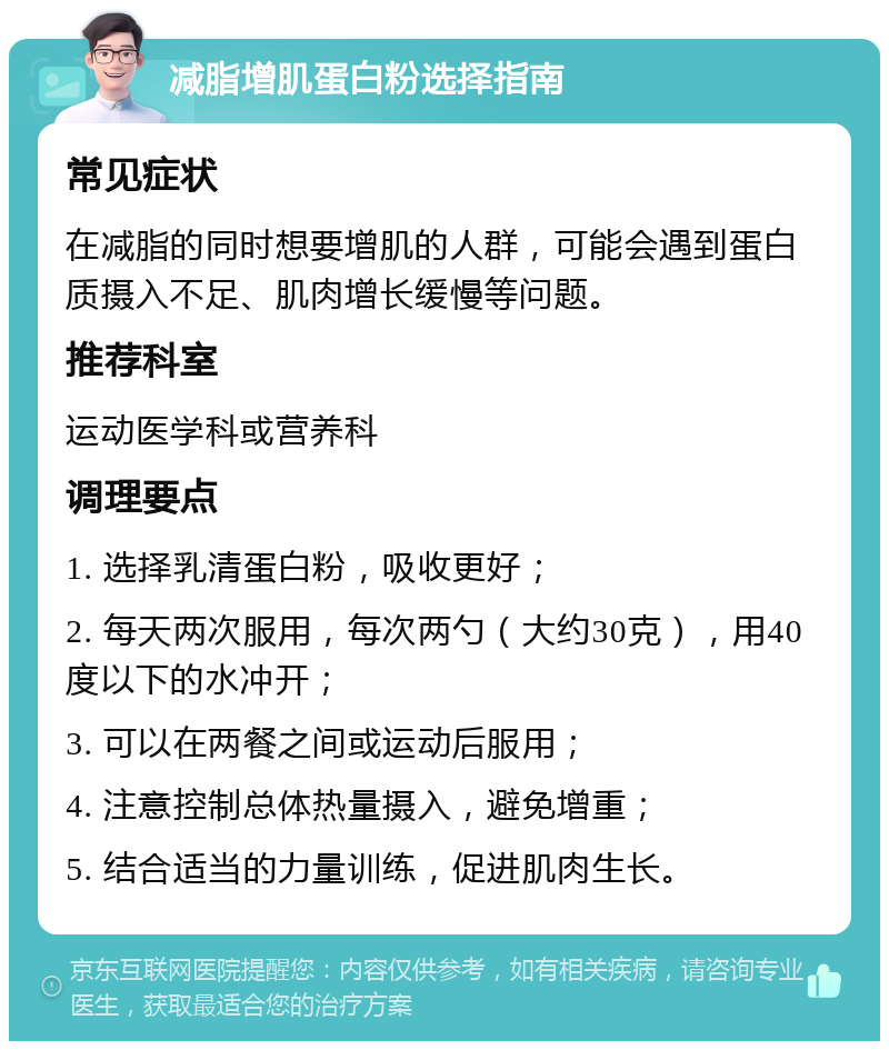 减脂增肌蛋白粉选择指南 常见症状 在减脂的同时想要增肌的人群，可能会遇到蛋白质摄入不足、肌肉增长缓慢等问题。 推荐科室 运动医学科或营养科 调理要点 1. 选择乳清蛋白粉，吸收更好； 2. 每天两次服用，每次两勺（大约30克），用40度以下的水冲开； 3. 可以在两餐之间或运动后服用； 4. 注意控制总体热量摄入，避免增重； 5. 结合适当的力量训练，促进肌肉生长。