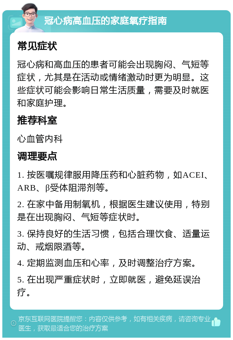 冠心病高血压的家庭氧疗指南 常见症状 冠心病和高血压的患者可能会出现胸闷、气短等症状，尤其是在活动或情绪激动时更为明显。这些症状可能会影响日常生活质量，需要及时就医和家庭护理。 推荐科室 心血管内科 调理要点 1. 按医嘱规律服用降压药和心脏药物，如ACEI、ARB、β受体阻滞剂等。 2. 在家中备用制氧机，根据医生建议使用，特别是在出现胸闷、气短等症状时。 3. 保持良好的生活习惯，包括合理饮食、适量运动、戒烟限酒等。 4. 定期监测血压和心率，及时调整治疗方案。 5. 在出现严重症状时，立即就医，避免延误治疗。