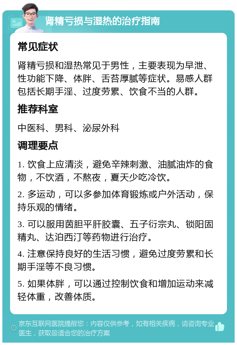 肾精亏损与湿热的治疗指南 常见症状 肾精亏损和湿热常见于男性，主要表现为早泄、性功能下降、体胖、舌苔厚腻等症状。易感人群包括长期手淫、过度劳累、饮食不当的人群。 推荐科室 中医科、男科、泌尿外科 调理要点 1. 饮食上应清淡，避免辛辣刺激、油腻油炸的食物，不饮酒，不熬夜，夏天少吃冷饮。 2. 多运动，可以多参加体育锻炼或户外活动，保持乐观的情绪。 3. 可以服用茵胆平肝胶囊、五子衍宗丸、锁阳固精丸、达泊西汀等药物进行治疗。 4. 注意保持良好的生活习惯，避免过度劳累和长期手淫等不良习惯。 5. 如果体胖，可以通过控制饮食和增加运动来减轻体重，改善体质。