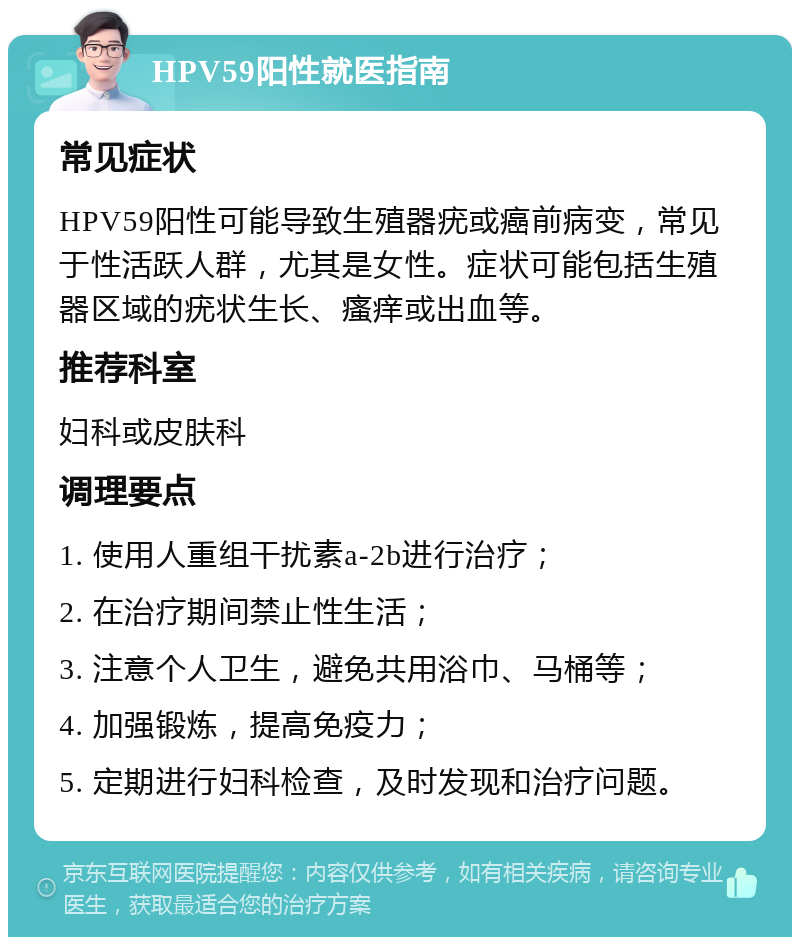 HPV59阳性就医指南 常见症状 HPV59阳性可能导致生殖器疣或癌前病变，常见于性活跃人群，尤其是女性。症状可能包括生殖器区域的疣状生长、瘙痒或出血等。 推荐科室 妇科或皮肤科 调理要点 1. 使用人重组干扰素a-2b进行治疗； 2. 在治疗期间禁止性生活； 3. 注意个人卫生，避免共用浴巾、马桶等； 4. 加强锻炼，提高免疫力； 5. 定期进行妇科检查，及时发现和治疗问题。