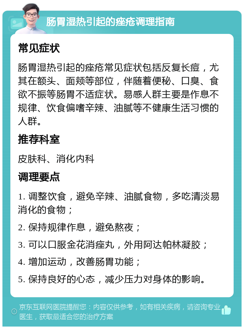 肠胃湿热引起的痤疮调理指南 常见症状 肠胃湿热引起的痤疮常见症状包括反复长痘，尤其在额头、面颊等部位，伴随着便秘、口臭、食欲不振等肠胃不适症状。易感人群主要是作息不规律、饮食偏嗜辛辣、油腻等不健康生活习惯的人群。 推荐科室 皮肤科、消化内科 调理要点 1. 调整饮食，避免辛辣、油腻食物，多吃清淡易消化的食物； 2. 保持规律作息，避免熬夜； 3. 可以口服金花消痤丸，外用阿达帕林凝胶； 4. 增加运动，改善肠胃功能； 5. 保持良好的心态，减少压力对身体的影响。