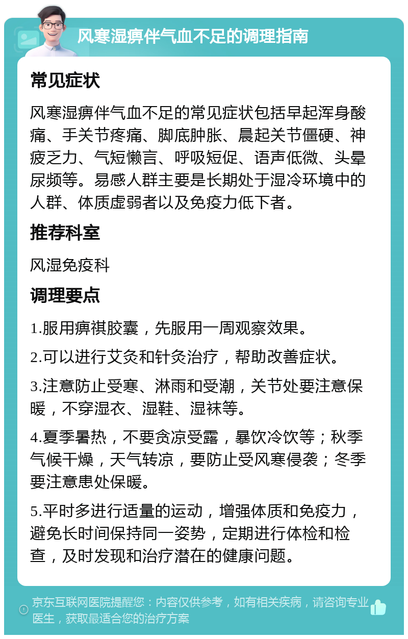 风寒湿痹伴气血不足的调理指南 常见症状 风寒湿痹伴气血不足的常见症状包括早起浑身酸痛、手关节疼痛、脚底肿胀、晨起关节僵硬、神疲乏力、气短懒言、呼吸短促、语声低微、头晕尿频等。易感人群主要是长期处于湿冷环境中的人群、体质虚弱者以及免疫力低下者。 推荐科室 风湿免疫科 调理要点 1.服用痹祺胶囊，先服用一周观察效果。 2.可以进行艾灸和针灸治疗，帮助改善症状。 3.注意防止受寒、淋雨和受潮，关节处要注意保暖，不穿湿衣、湿鞋、湿袜等。 4.夏季暑热，不要贪凉受露，暴饮冷饮等；秋季气候干燥，天气转凉，要防止受风寒侵袭；冬季要注意患处保暖。 5.平时多进行适量的运动，增强体质和免疫力，避免长时间保持同一姿势，定期进行体检和检查，及时发现和治疗潜在的健康问题。