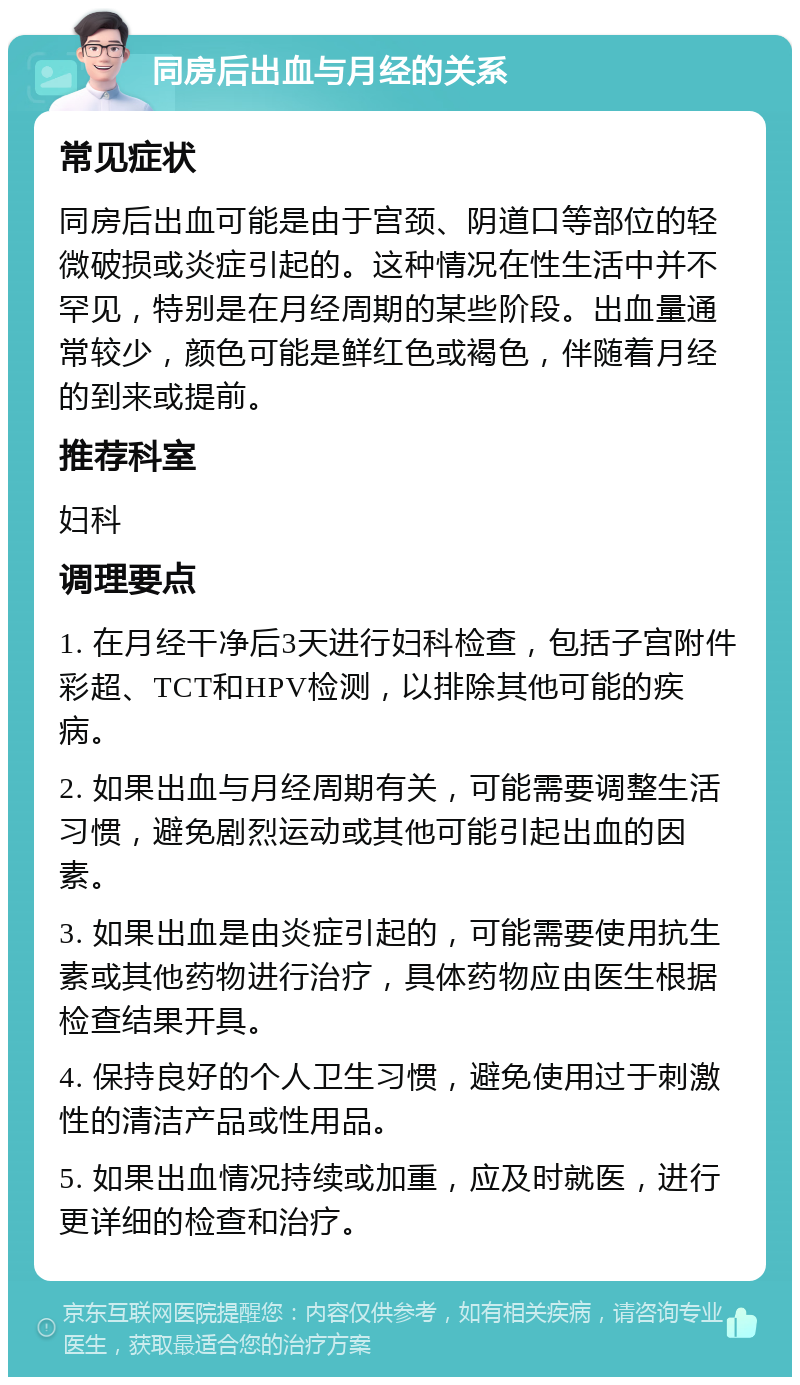 同房后出血与月经的关系 常见症状 同房后出血可能是由于宫颈、阴道口等部位的轻微破损或炎症引起的。这种情况在性生活中并不罕见，特别是在月经周期的某些阶段。出血量通常较少，颜色可能是鲜红色或褐色，伴随着月经的到来或提前。 推荐科室 妇科 调理要点 1. 在月经干净后3天进行妇科检查，包括子宫附件彩超、TCT和HPV检测，以排除其他可能的疾病。 2. 如果出血与月经周期有关，可能需要调整生活习惯，避免剧烈运动或其他可能引起出血的因素。 3. 如果出血是由炎症引起的，可能需要使用抗生素或其他药物进行治疗，具体药物应由医生根据检查结果开具。 4. 保持良好的个人卫生习惯，避免使用过于刺激性的清洁产品或性用品。 5. 如果出血情况持续或加重，应及时就医，进行更详细的检查和治疗。