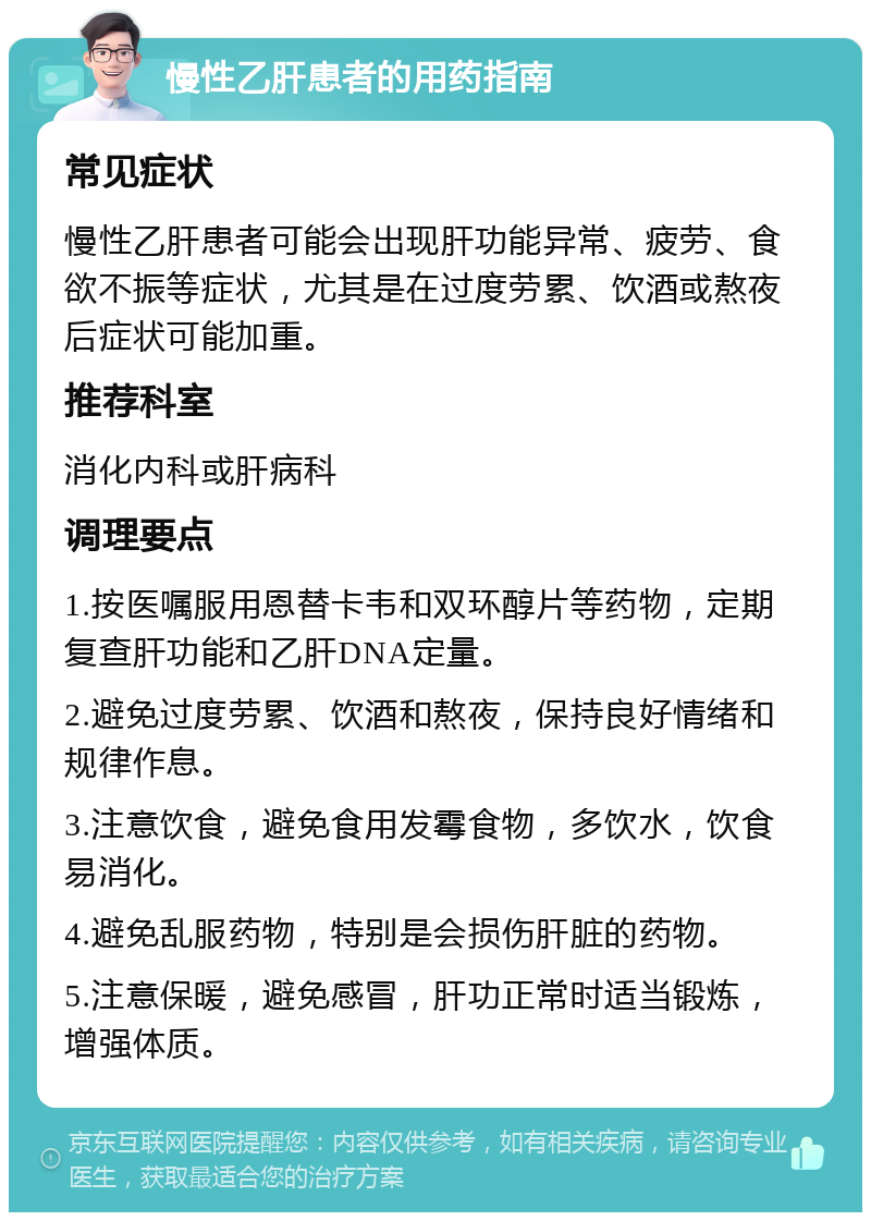 慢性乙肝患者的用药指南 常见症状 慢性乙肝患者可能会出现肝功能异常、疲劳、食欲不振等症状，尤其是在过度劳累、饮酒或熬夜后症状可能加重。 推荐科室 消化内科或肝病科 调理要点 1.按医嘱服用恩替卡韦和双环醇片等药物，定期复查肝功能和乙肝DNA定量。 2.避免过度劳累、饮酒和熬夜，保持良好情绪和规律作息。 3.注意饮食，避免食用发霉食物，多饮水，饮食易消化。 4.避免乱服药物，特别是会损伤肝脏的药物。 5.注意保暖，避免感冒，肝功正常时适当锻炼，增强体质。