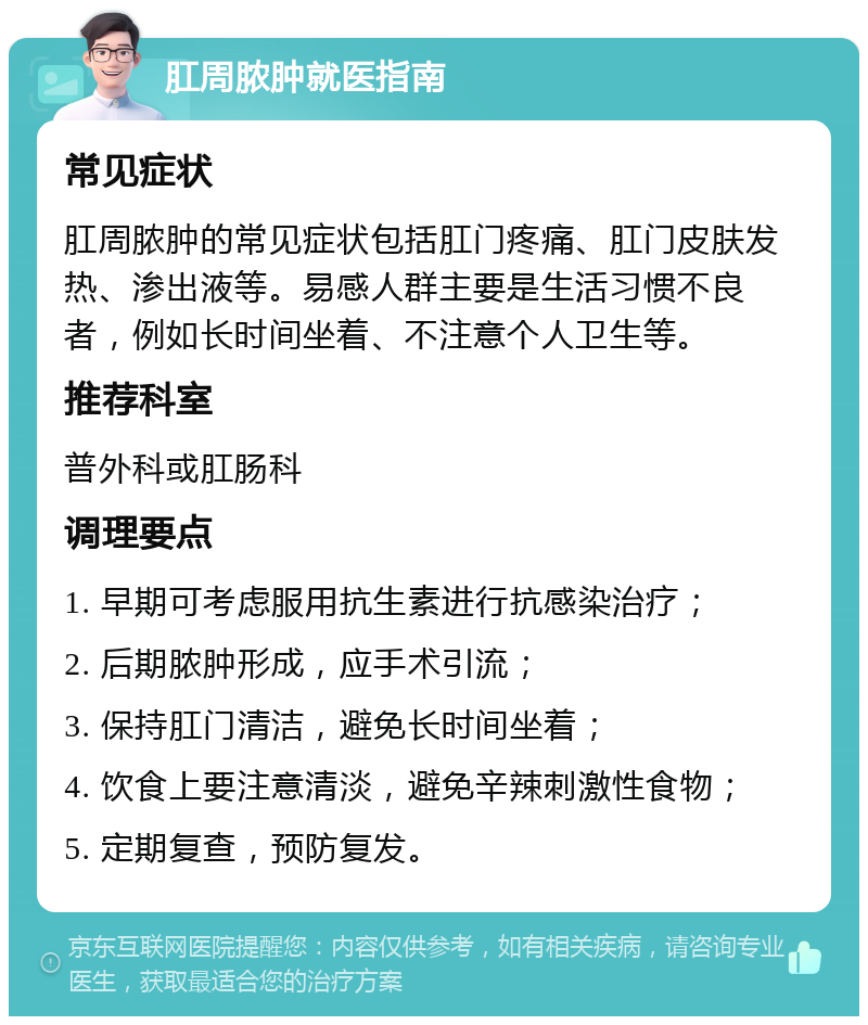 肛周脓肿就医指南 常见症状 肛周脓肿的常见症状包括肛门疼痛、肛门皮肤发热、渗出液等。易感人群主要是生活习惯不良者，例如长时间坐着、不注意个人卫生等。 推荐科室 普外科或肛肠科 调理要点 1. 早期可考虑服用抗生素进行抗感染治疗； 2. 后期脓肿形成，应手术引流； 3. 保持肛门清洁，避免长时间坐着； 4. 饮食上要注意清淡，避免辛辣刺激性食物； 5. 定期复查，预防复发。