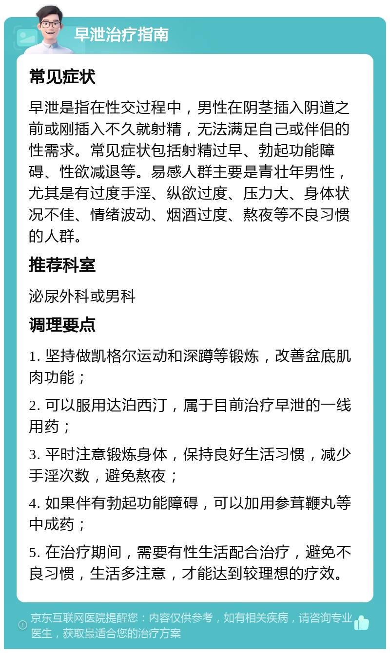 早泄治疗指南 常见症状 早泄是指在性交过程中，男性在阴茎插入阴道之前或刚插入不久就射精，无法满足自己或伴侣的性需求。常见症状包括射精过早、勃起功能障碍、性欲减退等。易感人群主要是青壮年男性，尤其是有过度手淫、纵欲过度、压力大、身体状况不佳、情绪波动、烟酒过度、熬夜等不良习惯的人群。 推荐科室 泌尿外科或男科 调理要点 1. 坚持做凯格尔运动和深蹲等锻炼，改善盆底肌肉功能； 2. 可以服用达泊西汀，属于目前治疗早泄的一线用药； 3. 平时注意锻炼身体，保持良好生活习惯，减少手淫次数，避免熬夜； 4. 如果伴有勃起功能障碍，可以加用参茸鞭丸等中成药； 5. 在治疗期间，需要有性生活配合治疗，避免不良习惯，生活多注意，才能达到较理想的疗效。