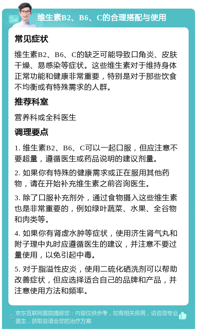 维生素B2、B6、C的合理搭配与使用 常见症状 维生素B2、B6、C的缺乏可能导致口角炎、皮肤干燥、易感染等症状。这些维生素对于维持身体正常功能和健康非常重要，特别是对于那些饮食不均衡或有特殊需求的人群。 推荐科室 营养科或全科医生 调理要点 1. 维生素B2、B6、C可以一起口服，但应注意不要超量，遵循医生或药品说明的建议剂量。 2. 如果你有特殊的健康需求或正在服用其他药物，请在开始补充维生素之前咨询医生。 3. 除了口服补充剂外，通过食物摄入这些维生素也是非常重要的，例如绿叶蔬菜、水果、全谷物和肉类等。 4. 如果你有肾虚水肿等症状，使用济生肾气丸和附子理中丸时应遵循医生的建议，并注意不要过量使用，以免引起中毒。 5. 对于脂溢性皮炎，使用二硫化硒洗剂可以帮助改善症状，但应选择适合自己的品牌和产品，并注意使用方法和频率。