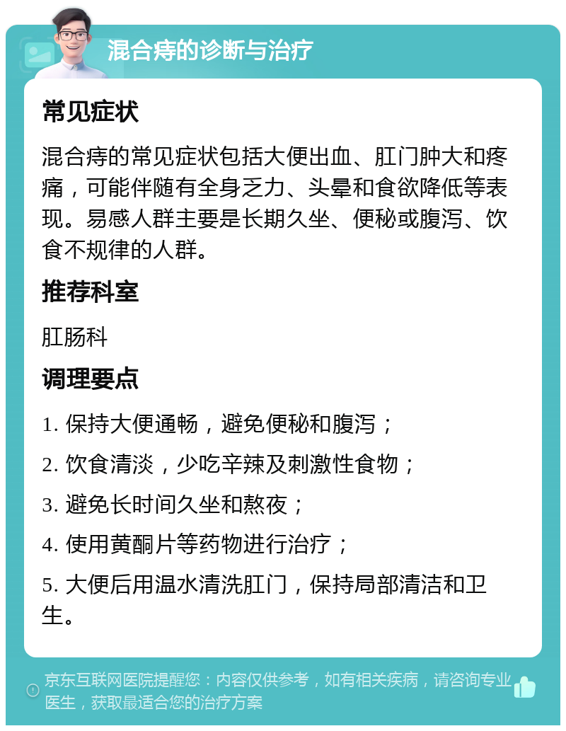 混合痔的诊断与治疗 常见症状 混合痔的常见症状包括大便出血、肛门肿大和疼痛，可能伴随有全身乏力、头晕和食欲降低等表现。易感人群主要是长期久坐、便秘或腹泻、饮食不规律的人群。 推荐科室 肛肠科 调理要点 1. 保持大便通畅，避免便秘和腹泻； 2. 饮食清淡，少吃辛辣及刺激性食物； 3. 避免长时间久坐和熬夜； 4. 使用黄酮片等药物进行治疗； 5. 大便后用温水清洗肛门，保持局部清洁和卫生。