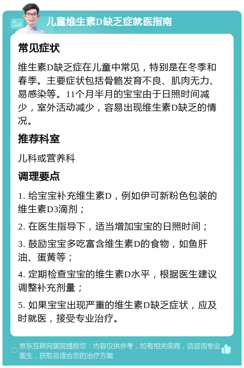 儿童维生素D缺乏症就医指南 常见症状 维生素D缺乏症在儿童中常见，特别是在冬季和春季。主要症状包括骨骼发育不良、肌肉无力、易感染等。11个月半月的宝宝由于日照时间减少，室外活动减少，容易出现维生素D缺乏的情况。 推荐科室 儿科或营养科 调理要点 1. 给宝宝补充维生素D，例如伊可新粉色包装的维生素D3滴剂； 2. 在医生指导下，适当增加宝宝的日照时间； 3. 鼓励宝宝多吃富含维生素D的食物，如鱼肝油、蛋黄等； 4. 定期检查宝宝的维生素D水平，根据医生建议调整补充剂量； 5. 如果宝宝出现严重的维生素D缺乏症状，应及时就医，接受专业治疗。