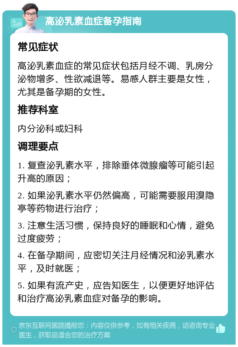 高泌乳素血症备孕指南 常见症状 高泌乳素血症的常见症状包括月经不调、乳房分泌物增多、性欲减退等。易感人群主要是女性，尤其是备孕期的女性。 推荐科室 内分泌科或妇科 调理要点 1. 复查泌乳素水平，排除垂体微腺瘤等可能引起升高的原因； 2. 如果泌乳素水平仍然偏高，可能需要服用溴隐亭等药物进行治疗； 3. 注意生活习惯，保持良好的睡眠和心情，避免过度疲劳； 4. 在备孕期间，应密切关注月经情况和泌乳素水平，及时就医； 5. 如果有流产史，应告知医生，以便更好地评估和治疗高泌乳素血症对备孕的影响。