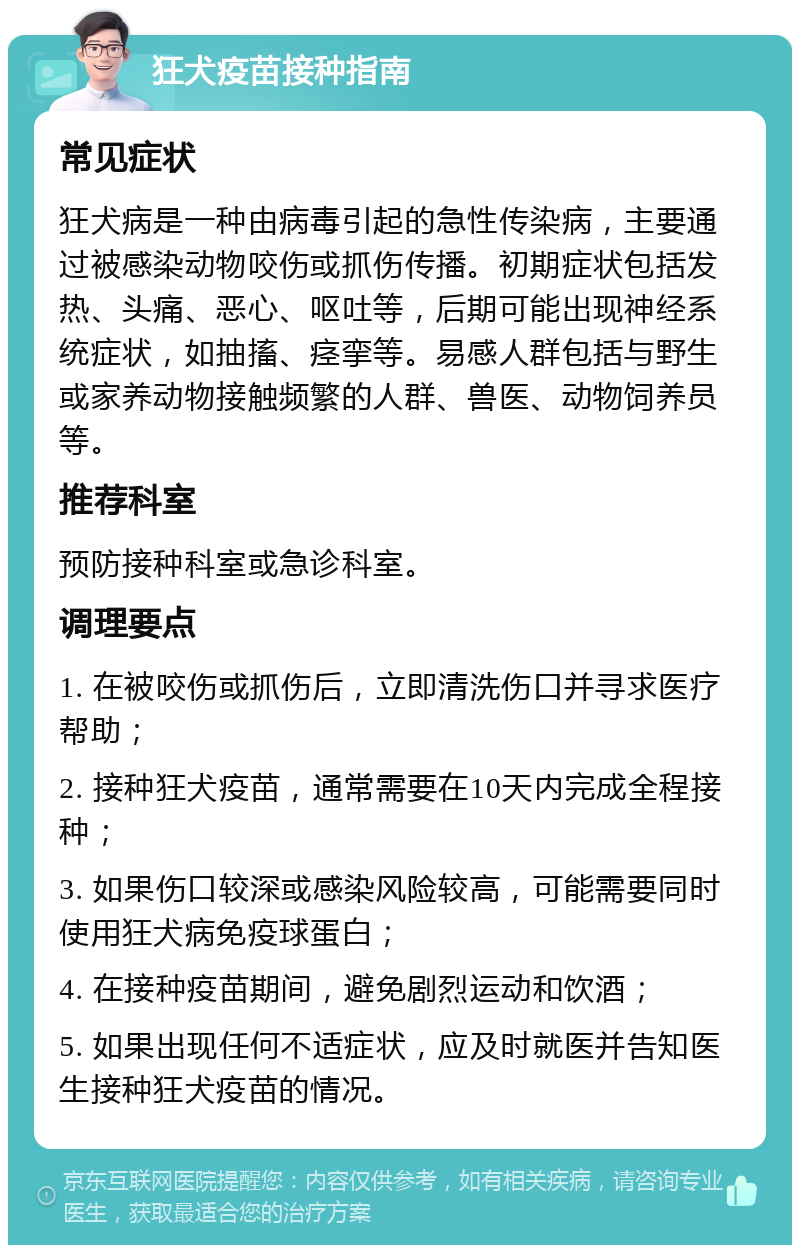 狂犬疫苗接种指南 常见症状 狂犬病是一种由病毒引起的急性传染病，主要通过被感染动物咬伤或抓伤传播。初期症状包括发热、头痛、恶心、呕吐等，后期可能出现神经系统症状，如抽搐、痉挛等。易感人群包括与野生或家养动物接触频繁的人群、兽医、动物饲养员等。 推荐科室 预防接种科室或急诊科室。 调理要点 1. 在被咬伤或抓伤后，立即清洗伤口并寻求医疗帮助； 2. 接种狂犬疫苗，通常需要在10天内完成全程接种； 3. 如果伤口较深或感染风险较高，可能需要同时使用狂犬病免疫球蛋白； 4. 在接种疫苗期间，避免剧烈运动和饮酒； 5. 如果出现任何不适症状，应及时就医并告知医生接种狂犬疫苗的情况。