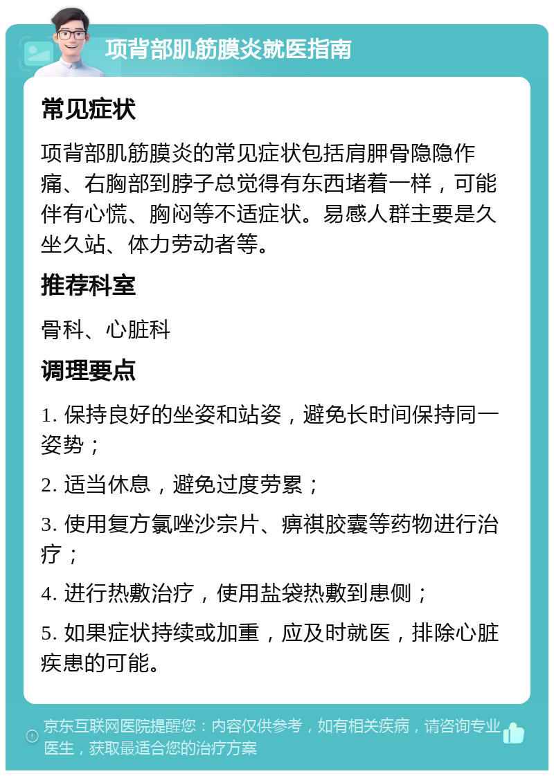 项背部肌筋膜炎就医指南 常见症状 项背部肌筋膜炎的常见症状包括肩胛骨隐隐作痛、右胸部到脖子总觉得有东西堵着一样，可能伴有心慌、胸闷等不适症状。易感人群主要是久坐久站、体力劳动者等。 推荐科室 骨科、心脏科 调理要点 1. 保持良好的坐姿和站姿，避免长时间保持同一姿势； 2. 适当休息，避免过度劳累； 3. 使用复方氯唑沙宗片、痹祺胶囊等药物进行治疗； 4. 进行热敷治疗，使用盐袋热敷到患侧； 5. 如果症状持续或加重，应及时就医，排除心脏疾患的可能。