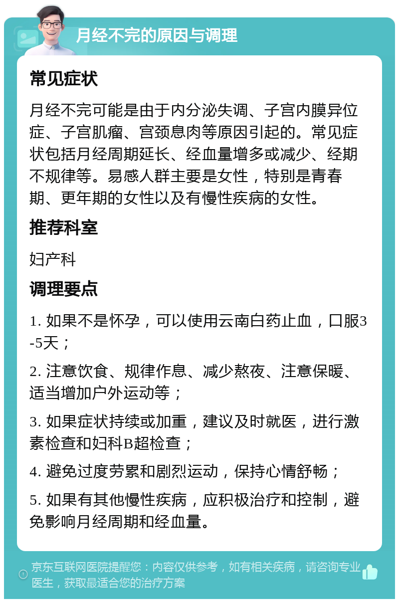 月经不完的原因与调理 常见症状 月经不完可能是由于内分泌失调、子宫内膜异位症、子宫肌瘤、宫颈息肉等原因引起的。常见症状包括月经周期延长、经血量增多或减少、经期不规律等。易感人群主要是女性，特别是青春期、更年期的女性以及有慢性疾病的女性。 推荐科室 妇产科 调理要点 1. 如果不是怀孕，可以使用云南白药止血，口服3-5天； 2. 注意饮食、规律作息、减少熬夜、注意保暖、适当增加户外运动等； 3. 如果症状持续或加重，建议及时就医，进行激素检查和妇科B超检查； 4. 避免过度劳累和剧烈运动，保持心情舒畅； 5. 如果有其他慢性疾病，应积极治疗和控制，避免影响月经周期和经血量。