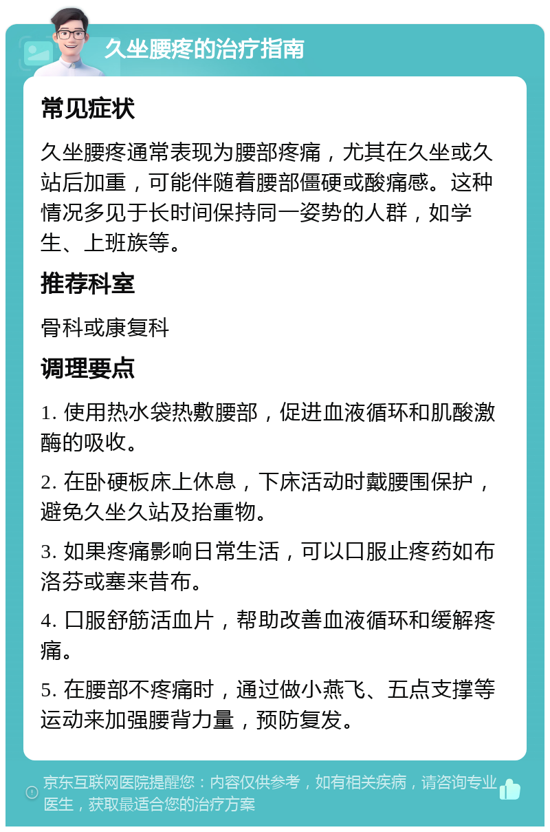 久坐腰疼的治疗指南 常见症状 久坐腰疼通常表现为腰部疼痛，尤其在久坐或久站后加重，可能伴随着腰部僵硬或酸痛感。这种情况多见于长时间保持同一姿势的人群，如学生、上班族等。 推荐科室 骨科或康复科 调理要点 1. 使用热水袋热敷腰部，促进血液循环和肌酸激酶的吸收。 2. 在卧硬板床上休息，下床活动时戴腰围保护，避免久坐久站及抬重物。 3. 如果疼痛影响日常生活，可以口服止疼药如布洛芬或塞来昔布。 4. 口服舒筋活血片，帮助改善血液循环和缓解疼痛。 5. 在腰部不疼痛时，通过做小燕飞、五点支撑等运动来加强腰背力量，预防复发。