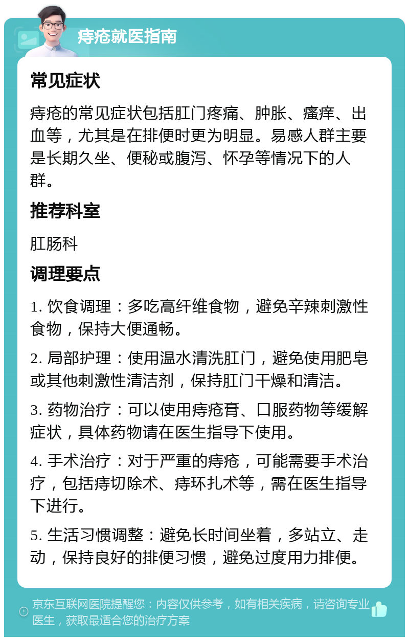 痔疮就医指南 常见症状 痔疮的常见症状包括肛门疼痛、肿胀、瘙痒、出血等，尤其是在排便时更为明显。易感人群主要是长期久坐、便秘或腹泻、怀孕等情况下的人群。 推荐科室 肛肠科 调理要点 1. 饮食调理：多吃高纤维食物，避免辛辣刺激性食物，保持大便通畅。 2. 局部护理：使用温水清洗肛门，避免使用肥皂或其他刺激性清洁剂，保持肛门干燥和清洁。 3. 药物治疗：可以使用痔疮膏、口服药物等缓解症状，具体药物请在医生指导下使用。 4. 手术治疗：对于严重的痔疮，可能需要手术治疗，包括痔切除术、痔环扎术等，需在医生指导下进行。 5. 生活习惯调整：避免长时间坐着，多站立、走动，保持良好的排便习惯，避免过度用力排便。