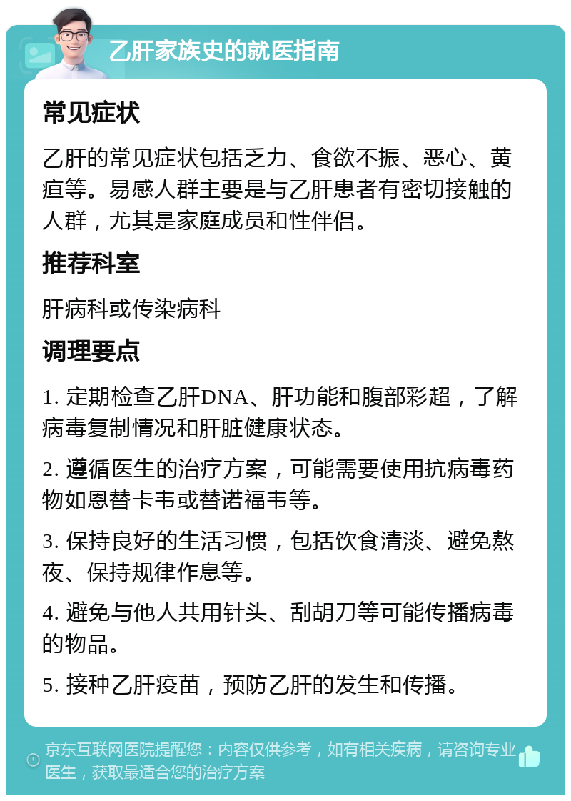 乙肝家族史的就医指南 常见症状 乙肝的常见症状包括乏力、食欲不振、恶心、黄疸等。易感人群主要是与乙肝患者有密切接触的人群，尤其是家庭成员和性伴侣。 推荐科室 肝病科或传染病科 调理要点 1. 定期检查乙肝DNA、肝功能和腹部彩超，了解病毒复制情况和肝脏健康状态。 2. 遵循医生的治疗方案，可能需要使用抗病毒药物如恩替卡韦或替诺福韦等。 3. 保持良好的生活习惯，包括饮食清淡、避免熬夜、保持规律作息等。 4. 避免与他人共用针头、刮胡刀等可能传播病毒的物品。 5. 接种乙肝疫苗，预防乙肝的发生和传播。