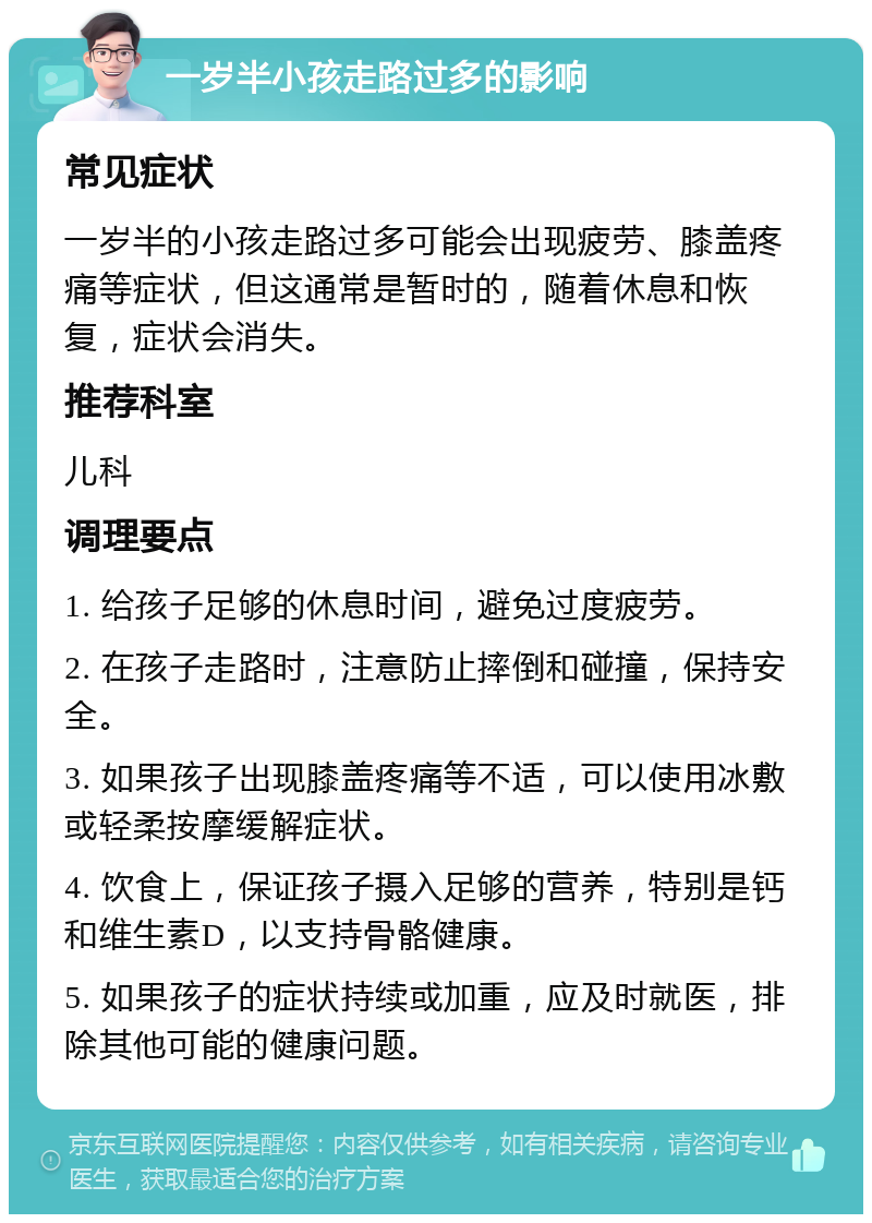 一岁半小孩走路过多的影响 常见症状 一岁半的小孩走路过多可能会出现疲劳、膝盖疼痛等症状，但这通常是暂时的，随着休息和恢复，症状会消失。 推荐科室 儿科 调理要点 1. 给孩子足够的休息时间，避免过度疲劳。 2. 在孩子走路时，注意防止摔倒和碰撞，保持安全。 3. 如果孩子出现膝盖疼痛等不适，可以使用冰敷或轻柔按摩缓解症状。 4. 饮食上，保证孩子摄入足够的营养，特别是钙和维生素D，以支持骨骼健康。 5. 如果孩子的症状持续或加重，应及时就医，排除其他可能的健康问题。