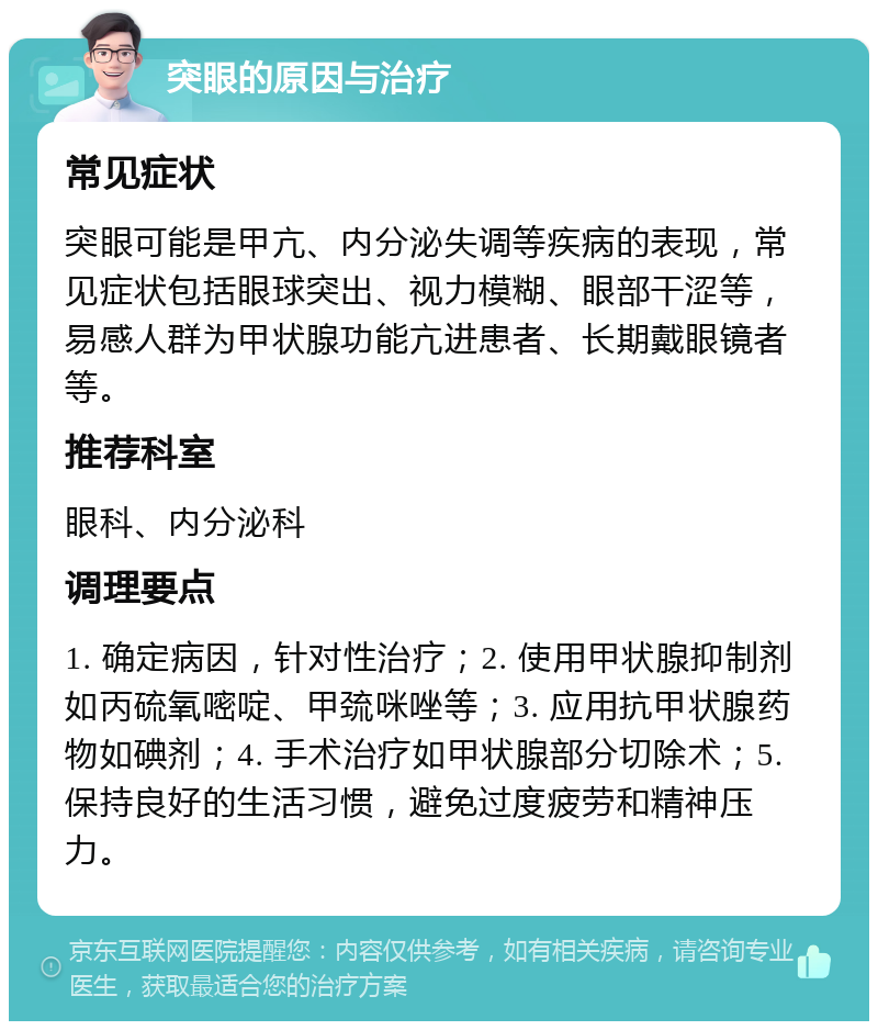 突眼的原因与治疗 常见症状 突眼可能是甲亢、内分泌失调等疾病的表现，常见症状包括眼球突出、视力模糊、眼部干涩等，易感人群为甲状腺功能亢进患者、长期戴眼镜者等。 推荐科室 眼科、内分泌科 调理要点 1. 确定病因，针对性治疗；2. 使用甲状腺抑制剂如丙硫氧嘧啶、甲巯咪唑等；3. 应用抗甲状腺药物如碘剂；4. 手术治疗如甲状腺部分切除术；5. 保持良好的生活习惯，避免过度疲劳和精神压力。