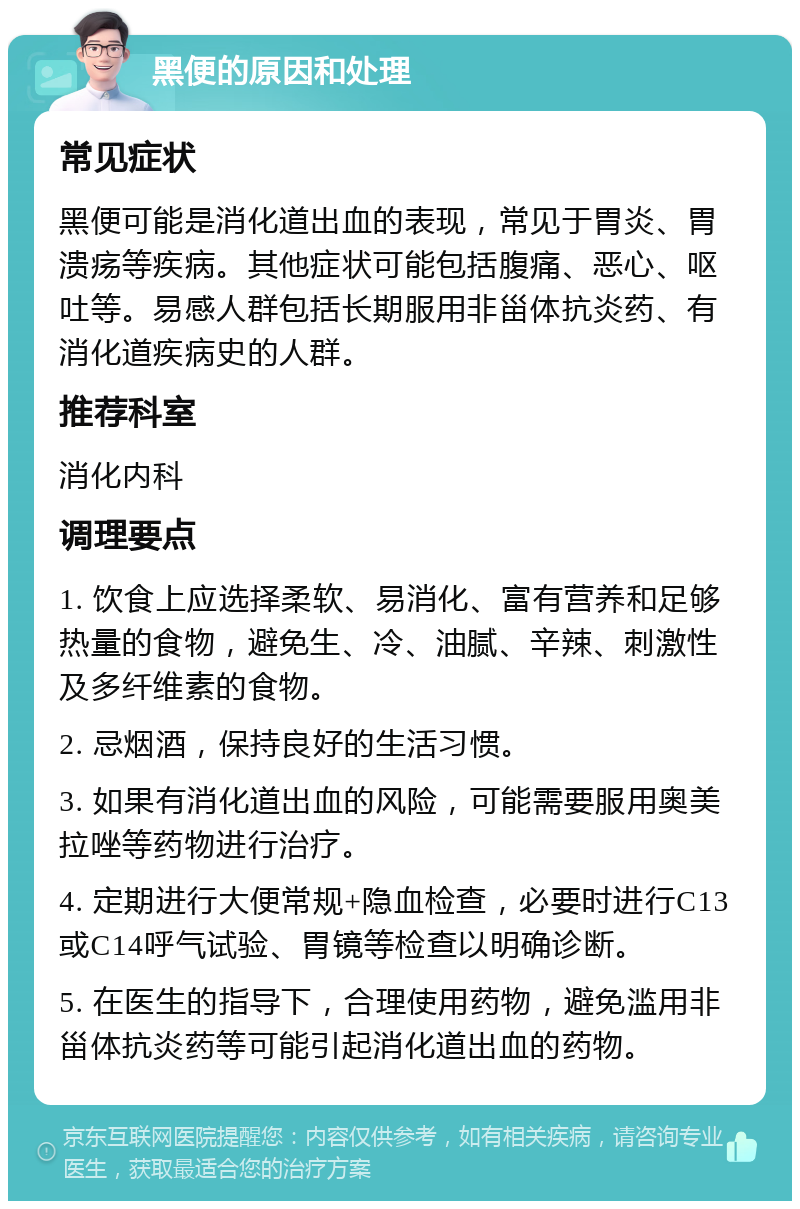 黑便的原因和处理 常见症状 黑便可能是消化道出血的表现，常见于胃炎、胃溃疡等疾病。其他症状可能包括腹痛、恶心、呕吐等。易感人群包括长期服用非甾体抗炎药、有消化道疾病史的人群。 推荐科室 消化内科 调理要点 1. 饮食上应选择柔软、易消化、富有营养和足够热量的食物，避免生、冷、油腻、辛辣、刺激性及多纤维素的食物。 2. 忌烟酒，保持良好的生活习惯。 3. 如果有消化道出血的风险，可能需要服用奥美拉唑等药物进行治疗。 4. 定期进行大便常规+隐血检查，必要时进行C13或C14呼气试验、胃镜等检查以明确诊断。 5. 在医生的指导下，合理使用药物，避免滥用非甾体抗炎药等可能引起消化道出血的药物。