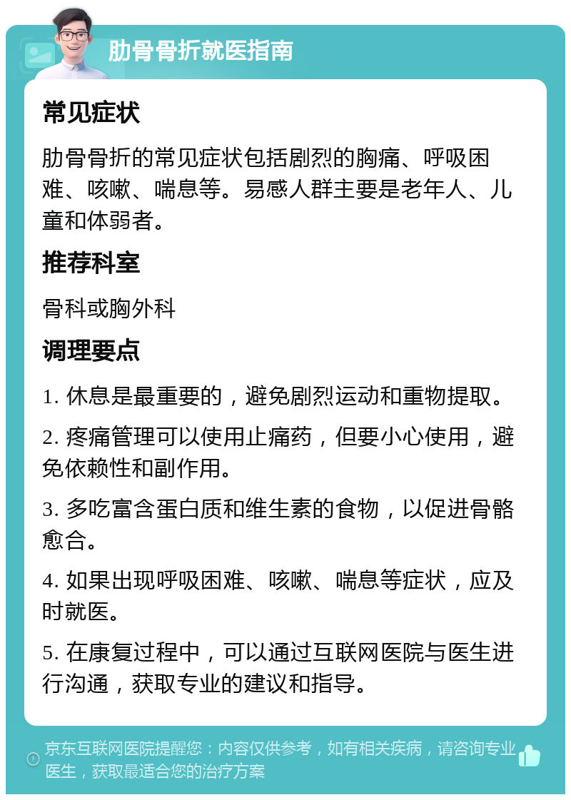 肋骨骨折就医指南 常见症状 肋骨骨折的常见症状包括剧烈的胸痛、呼吸困难、咳嗽、喘息等。易感人群主要是老年人、儿童和体弱者。 推荐科室 骨科或胸外科 调理要点 1. 休息是最重要的，避免剧烈运动和重物提取。 2. 疼痛管理可以使用止痛药，但要小心使用，避免依赖性和副作用。 3. 多吃富含蛋白质和维生素的食物，以促进骨骼愈合。 4. 如果出现呼吸困难、咳嗽、喘息等症状，应及时就医。 5. 在康复过程中，可以通过互联网医院与医生进行沟通，获取专业的建议和指导。