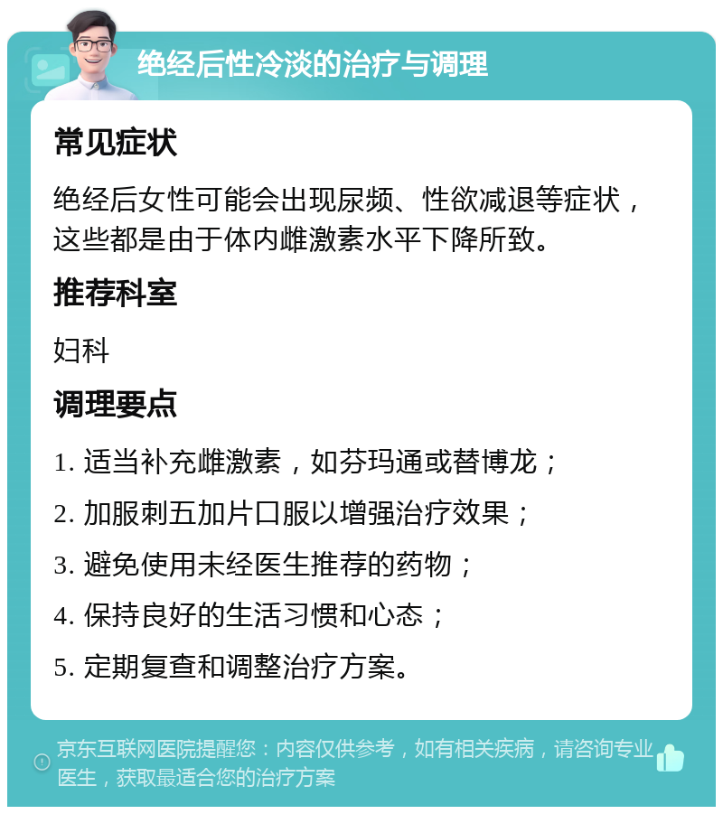 绝经后性冷淡的治疗与调理 常见症状 绝经后女性可能会出现尿频、性欲减退等症状，这些都是由于体内雌激素水平下降所致。 推荐科室 妇科 调理要点 1. 适当补充雌激素，如芬玛通或替博龙； 2. 加服刺五加片口服以增强治疗效果； 3. 避免使用未经医生推荐的药物； 4. 保持良好的生活习惯和心态； 5. 定期复查和调整治疗方案。