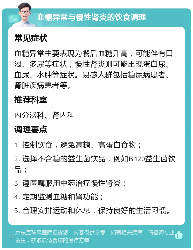 血糖异常与慢性肾炎的饮食调理 常见症状 血糖异常主要表现为餐后血糖升高，可能伴有口渴、多尿等症状；慢性肾炎则可能出现蛋白尿、血尿、水肿等症状。易感人群包括糖尿病患者、肾脏疾病患者等。 推荐科室 内分泌科、肾内科 调理要点 1. 控制饮食，避免高糖、高蛋白食物； 2. 选择不含糖的益生菌饮品，例如B420益生菌饮品； 3. 遵医嘱服用中药治疗慢性肾炎； 4. 定期监测血糖和肾功能； 5. 合理安排运动和休息，保持良好的生活习惯。