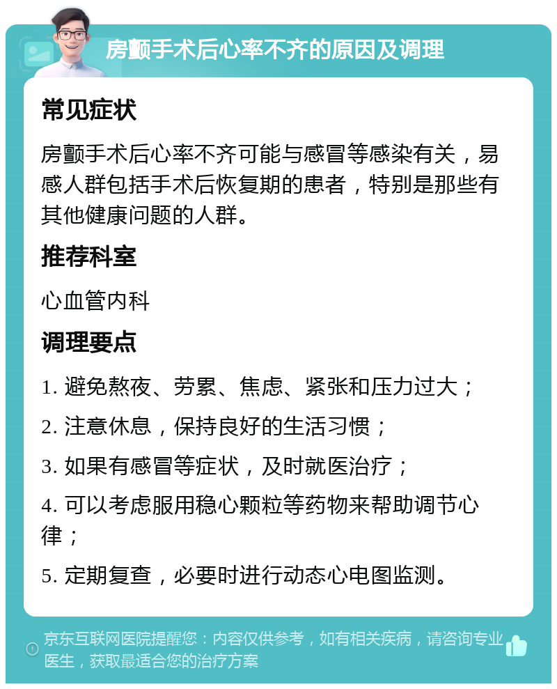 房颤手术后心率不齐的原因及调理 常见症状 房颤手术后心率不齐可能与感冒等感染有关，易感人群包括手术后恢复期的患者，特别是那些有其他健康问题的人群。 推荐科室 心血管内科 调理要点 1. 避免熬夜、劳累、焦虑、紧张和压力过大； 2. 注意休息，保持良好的生活习惯； 3. 如果有感冒等症状，及时就医治疗； 4. 可以考虑服用稳心颗粒等药物来帮助调节心律； 5. 定期复查，必要时进行动态心电图监测。