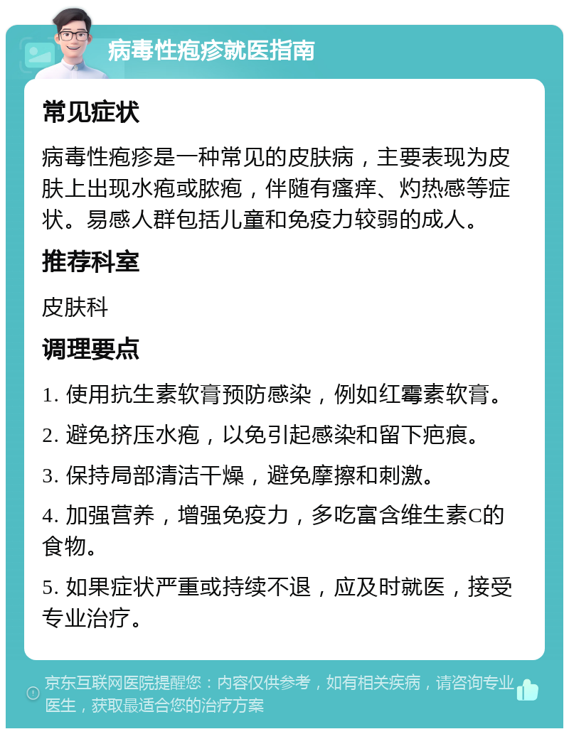 病毒性疱疹就医指南 常见症状 病毒性疱疹是一种常见的皮肤病，主要表现为皮肤上出现水疱或脓疱，伴随有瘙痒、灼热感等症状。易感人群包括儿童和免疫力较弱的成人。 推荐科室 皮肤科 调理要点 1. 使用抗生素软膏预防感染，例如红霉素软膏。 2. 避免挤压水疱，以免引起感染和留下疤痕。 3. 保持局部清洁干燥，避免摩擦和刺激。 4. 加强营养，增强免疫力，多吃富含维生素C的食物。 5. 如果症状严重或持续不退，应及时就医，接受专业治疗。