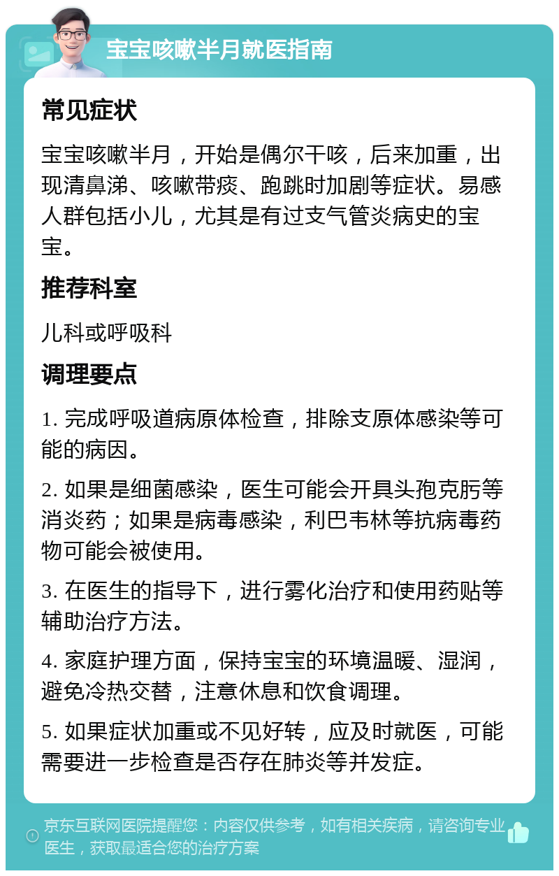 宝宝咳嗽半月就医指南 常见症状 宝宝咳嗽半月，开始是偶尔干咳，后来加重，出现清鼻涕、咳嗽带痰、跑跳时加剧等症状。易感人群包括小儿，尤其是有过支气管炎病史的宝宝。 推荐科室 儿科或呼吸科 调理要点 1. 完成呼吸道病原体检查，排除支原体感染等可能的病因。 2. 如果是细菌感染，医生可能会开具头孢克肟等消炎药；如果是病毒感染，利巴韦林等抗病毒药物可能会被使用。 3. 在医生的指导下，进行雾化治疗和使用药贴等辅助治疗方法。 4. 家庭护理方面，保持宝宝的环境温暖、湿润，避免冷热交替，注意休息和饮食调理。 5. 如果症状加重或不见好转，应及时就医，可能需要进一步检查是否存在肺炎等并发症。