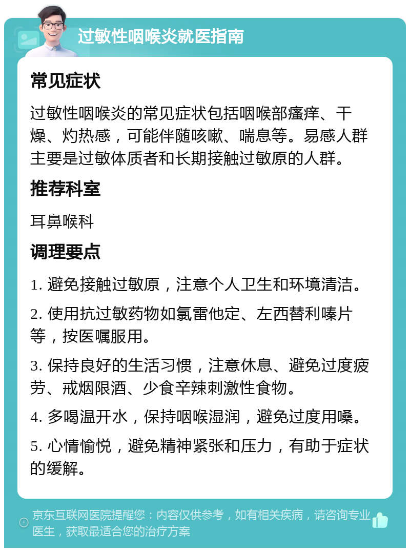 过敏性咽喉炎就医指南 常见症状 过敏性咽喉炎的常见症状包括咽喉部瘙痒、干燥、灼热感，可能伴随咳嗽、喘息等。易感人群主要是过敏体质者和长期接触过敏原的人群。 推荐科室 耳鼻喉科 调理要点 1. 避免接触过敏原，注意个人卫生和环境清洁。 2. 使用抗过敏药物如氯雷他定、左西替利嗪片等，按医嘱服用。 3. 保持良好的生活习惯，注意休息、避免过度疲劳、戒烟限酒、少食辛辣刺激性食物。 4. 多喝温开水，保持咽喉湿润，避免过度用嗓。 5. 心情愉悦，避免精神紧张和压力，有助于症状的缓解。