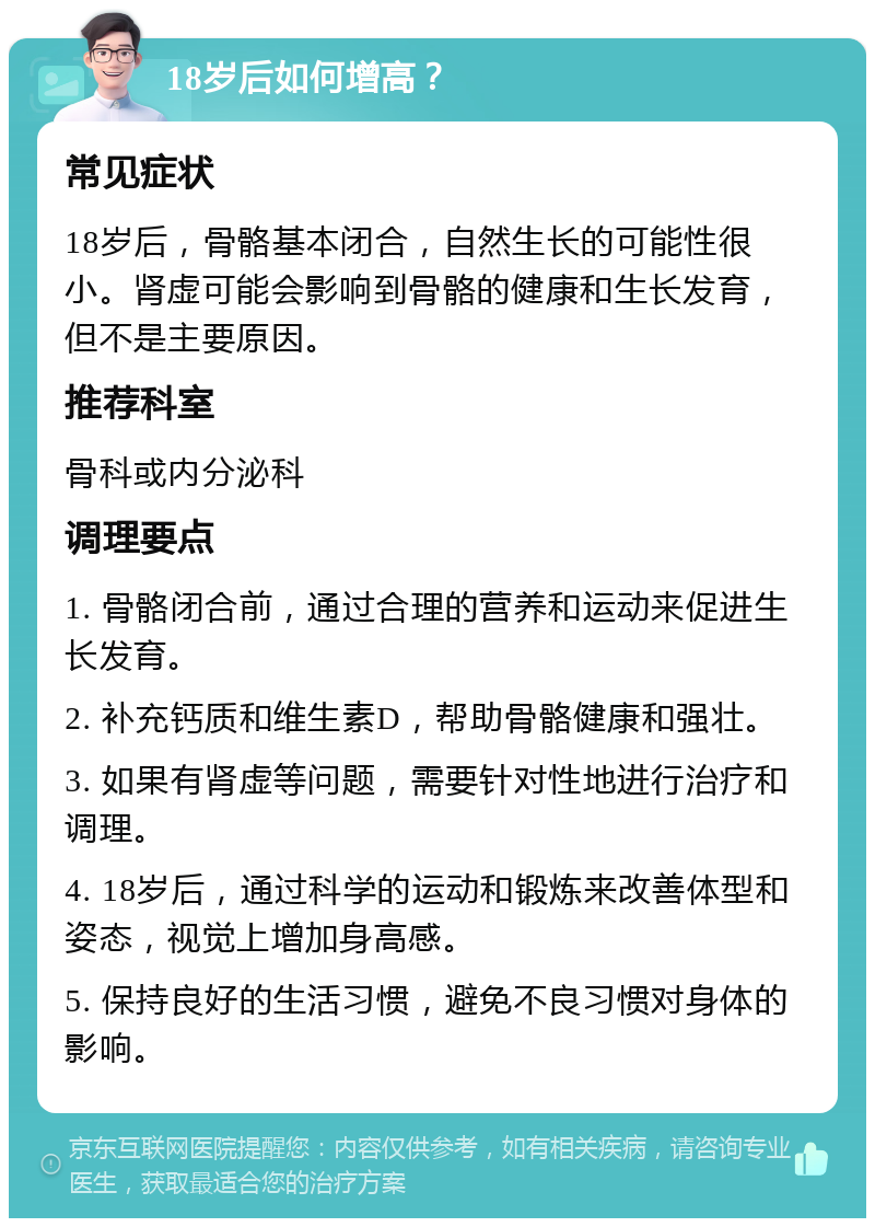 18岁后如何增高？ 常见症状 18岁后，骨骼基本闭合，自然生长的可能性很小。肾虚可能会影响到骨骼的健康和生长发育，但不是主要原因。 推荐科室 骨科或内分泌科 调理要点 1. 骨骼闭合前，通过合理的营养和运动来促进生长发育。 2. 补充钙质和维生素D，帮助骨骼健康和强壮。 3. 如果有肾虚等问题，需要针对性地进行治疗和调理。 4. 18岁后，通过科学的运动和锻炼来改善体型和姿态，视觉上增加身高感。 5. 保持良好的生活习惯，避免不良习惯对身体的影响。