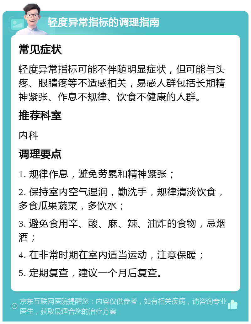 轻度异常指标的调理指南 常见症状 轻度异常指标可能不伴随明显症状，但可能与头疼、眼睛疼等不适感相关，易感人群包括长期精神紧张、作息不规律、饮食不健康的人群。 推荐科室 内科 调理要点 1. 规律作息，避免劳累和精神紧张； 2. 保持室内空气湿润，勤洗手，规律清淡饮食，多食瓜果蔬菜，多饮水； 3. 避免食用辛、酸、麻、辣、油炸的食物，忌烟酒； 4. 在非常时期在室内适当运动，注意保暖； 5. 定期复查，建议一个月后复查。