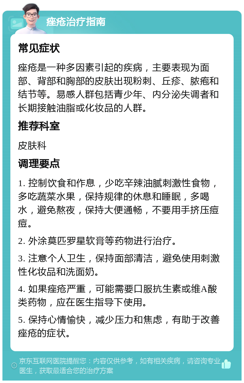 痤疮治疗指南 常见症状 痤疮是一种多因素引起的疾病，主要表现为面部、背部和胸部的皮肤出现粉刺、丘疹、脓疱和结节等。易感人群包括青少年、内分泌失调者和长期接触油脂或化妆品的人群。 推荐科室 皮肤科 调理要点 1. 控制饮食和作息，少吃辛辣油腻刺激性食物，多吃蔬菜水果，保持规律的休息和睡眠，多喝水，避免熬夜，保持大便通畅，不要用手挤压痘痘。 2. 外涂莫匹罗星软膏等药物进行治疗。 3. 注意个人卫生，保持面部清洁，避免使用刺激性化妆品和洗面奶。 4. 如果痤疮严重，可能需要口服抗生素或维A酸类药物，应在医生指导下使用。 5. 保持心情愉快，减少压力和焦虑，有助于改善痤疮的症状。