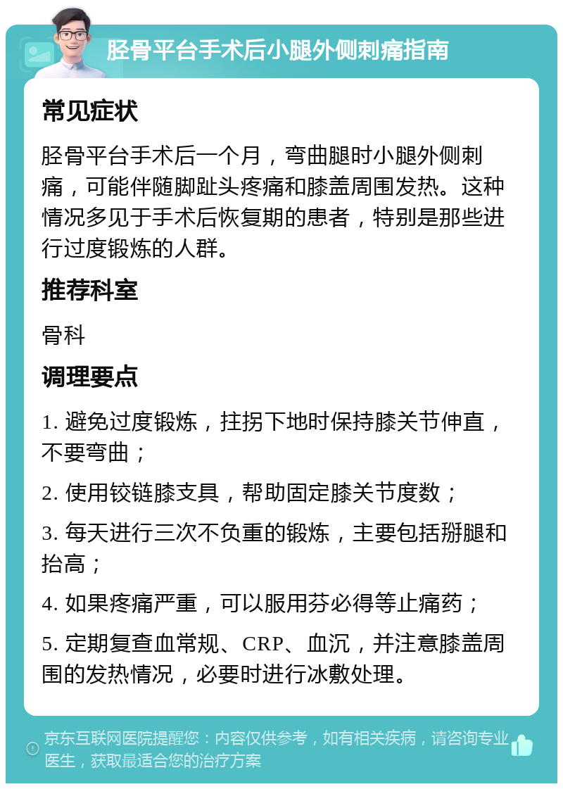 胫骨平台手术后小腿外侧刺痛指南 常见症状 胫骨平台手术后一个月，弯曲腿时小腿外侧刺痛，可能伴随脚趾头疼痛和膝盖周围发热。这种情况多见于手术后恢复期的患者，特别是那些进行过度锻炼的人群。 推荐科室 骨科 调理要点 1. 避免过度锻炼，拄拐下地时保持膝关节伸直，不要弯曲； 2. 使用铰链膝支具，帮助固定膝关节度数； 3. 每天进行三次不负重的锻炼，主要包括掰腿和抬高； 4. 如果疼痛严重，可以服用芬必得等止痛药； 5. 定期复查血常规、CRP、血沉，并注意膝盖周围的发热情况，必要时进行冰敷处理。