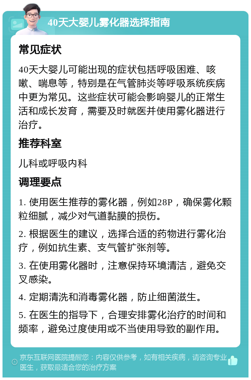 40天大婴儿雾化器选择指南 常见症状 40天大婴儿可能出现的症状包括呼吸困难、咳嗽、喘息等，特别是在气管肺炎等呼吸系统疾病中更为常见。这些症状可能会影响婴儿的正常生活和成长发育，需要及时就医并使用雾化器进行治疗。 推荐科室 儿科或呼吸内科 调理要点 1. 使用医生推荐的雾化器，例如28P，确保雾化颗粒细腻，减少对气道黏膜的损伤。 2. 根据医生的建议，选择合适的药物进行雾化治疗，例如抗生素、支气管扩张剂等。 3. 在使用雾化器时，注意保持环境清洁，避免交叉感染。 4. 定期清洗和消毒雾化器，防止细菌滋生。 5. 在医生的指导下，合理安排雾化治疗的时间和频率，避免过度使用或不当使用导致的副作用。