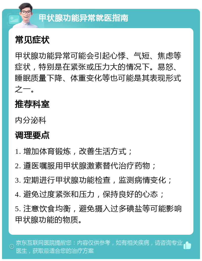 甲状腺功能异常就医指南 常见症状 甲状腺功能异常可能会引起心悸、气短、焦虑等症状，特别是在紧张或压力大的情况下。易怒、睡眠质量下降、体重变化等也可能是其表现形式之一。 推荐科室 内分泌科 调理要点 1. 增加体育锻炼，改善生活方式； 2. 遵医嘱服用甲状腺激素替代治疗药物； 3. 定期进行甲状腺功能检查，监测病情变化； 4. 避免过度紧张和压力，保持良好的心态； 5. 注意饮食均衡，避免摄入过多碘盐等可能影响甲状腺功能的物质。