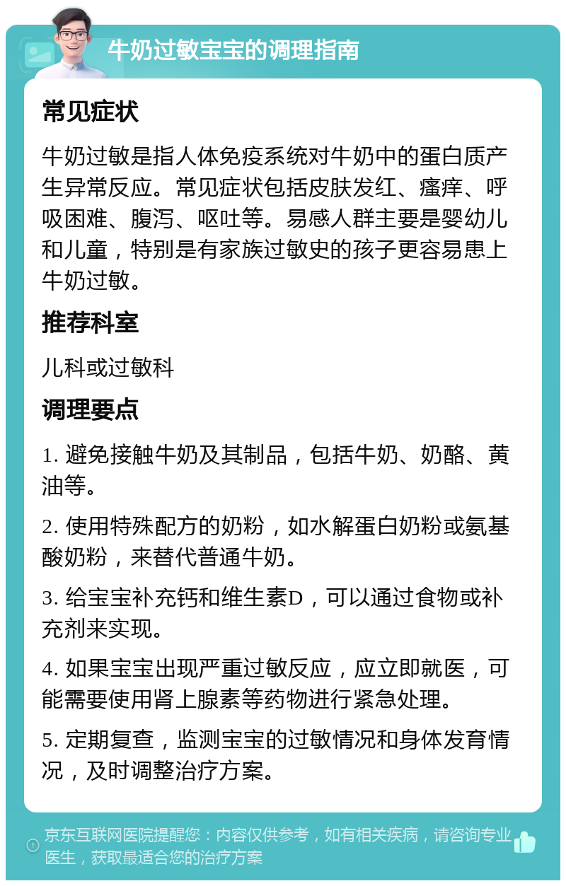 牛奶过敏宝宝的调理指南 常见症状 牛奶过敏是指人体免疫系统对牛奶中的蛋白质产生异常反应。常见症状包括皮肤发红、瘙痒、呼吸困难、腹泻、呕吐等。易感人群主要是婴幼儿和儿童，特别是有家族过敏史的孩子更容易患上牛奶过敏。 推荐科室 儿科或过敏科 调理要点 1. 避免接触牛奶及其制品，包括牛奶、奶酪、黄油等。 2. 使用特殊配方的奶粉，如水解蛋白奶粉或氨基酸奶粉，来替代普通牛奶。 3. 给宝宝补充钙和维生素D，可以通过食物或补充剂来实现。 4. 如果宝宝出现严重过敏反应，应立即就医，可能需要使用肾上腺素等药物进行紧急处理。 5. 定期复查，监测宝宝的过敏情况和身体发育情况，及时调整治疗方案。