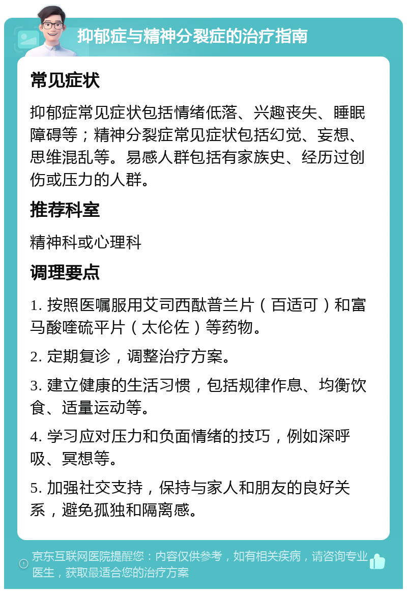 抑郁症与精神分裂症的治疗指南 常见症状 抑郁症常见症状包括情绪低落、兴趣丧失、睡眠障碍等；精神分裂症常见症状包括幻觉、妄想、思维混乱等。易感人群包括有家族史、经历过创伤或压力的人群。 推荐科室 精神科或心理科 调理要点 1. 按照医嘱服用艾司西酞普兰片（百适可）和富马酸喹硫平片（太伦佐）等药物。 2. 定期复诊，调整治疗方案。 3. 建立健康的生活习惯，包括规律作息、均衡饮食、适量运动等。 4. 学习应对压力和负面情绪的技巧，例如深呼吸、冥想等。 5. 加强社交支持，保持与家人和朋友的良好关系，避免孤独和隔离感。