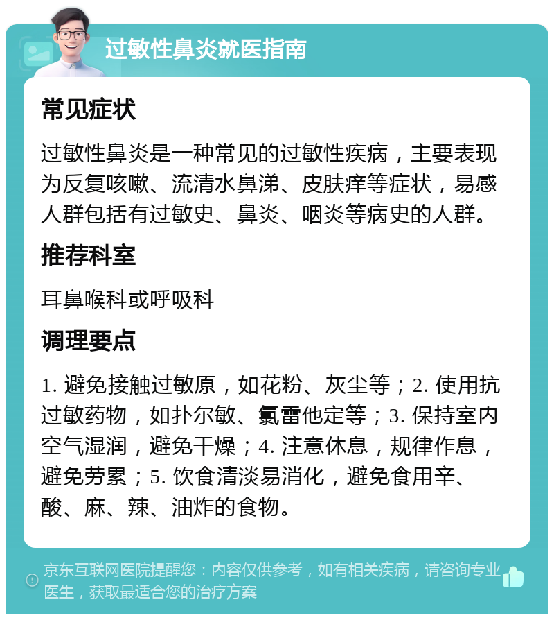 过敏性鼻炎就医指南 常见症状 过敏性鼻炎是一种常见的过敏性疾病，主要表现为反复咳嗽、流清水鼻涕、皮肤痒等症状，易感人群包括有过敏史、鼻炎、咽炎等病史的人群。 推荐科室 耳鼻喉科或呼吸科 调理要点 1. 避免接触过敏原，如花粉、灰尘等；2. 使用抗过敏药物，如扑尔敏、氯雷他定等；3. 保持室内空气湿润，避免干燥；4. 注意休息，规律作息，避免劳累；5. 饮食清淡易消化，避免食用辛、酸、麻、辣、油炸的食物。