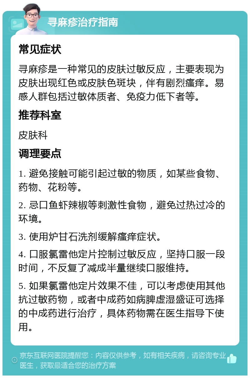 寻麻疹治疗指南 常见症状 寻麻疹是一种常见的皮肤过敏反应，主要表现为皮肤出现红色或皮肤色斑块，伴有剧烈瘙痒。易感人群包括过敏体质者、免疫力低下者等。 推荐科室 皮肤科 调理要点 1. 避免接触可能引起过敏的物质，如某些食物、药物、花粉等。 2. 忌口鱼虾辣椒等刺激性食物，避免过热过冷的环境。 3. 使用炉甘石洗剂缓解瘙痒症状。 4. 口服氯雷他定片控制过敏反应，坚持口服一段时间，不反复了减成半量继续口服维持。 5. 如果氯雷他定片效果不佳，可以考虑使用其他抗过敏药物，或者中成药如病脾虚湿盛证可选择的中成药进行治疗，具体药物需在医生指导下使用。