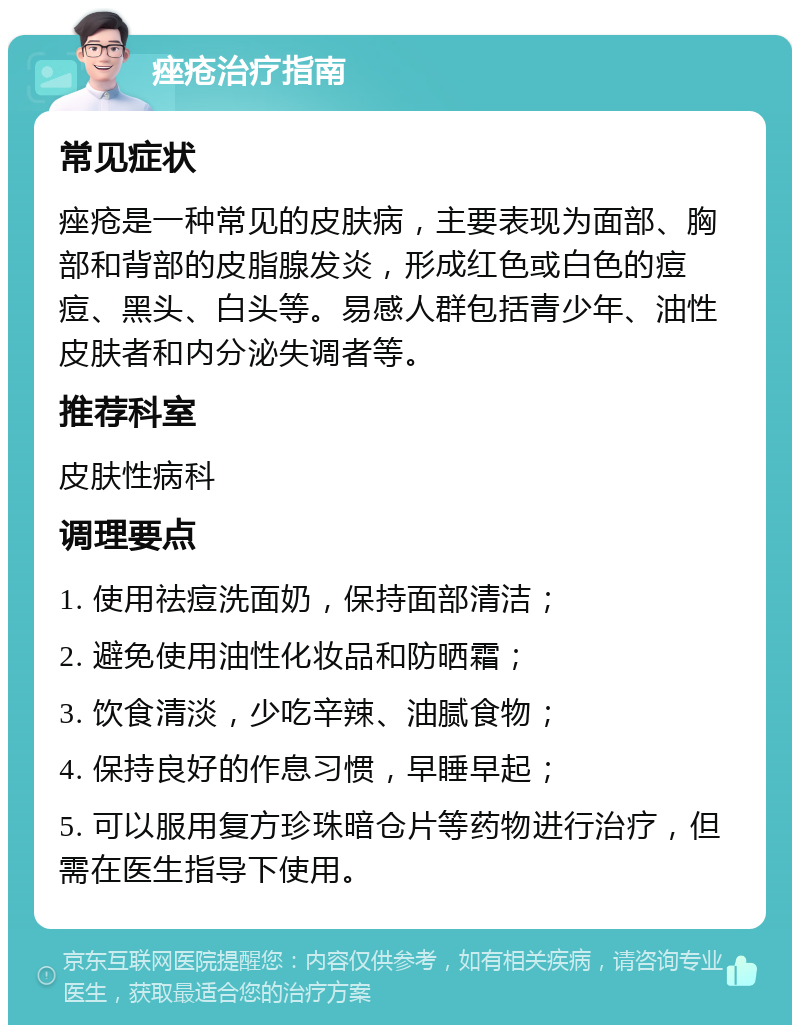 痤疮治疗指南 常见症状 痤疮是一种常见的皮肤病，主要表现为面部、胸部和背部的皮脂腺发炎，形成红色或白色的痘痘、黑头、白头等。易感人群包括青少年、油性皮肤者和内分泌失调者等。 推荐科室 皮肤性病科 调理要点 1. 使用祛痘洗面奶，保持面部清洁； 2. 避免使用油性化妆品和防晒霜； 3. 饮食清淡，少吃辛辣、油腻食物； 4. 保持良好的作息习惯，早睡早起； 5. 可以服用复方珍珠暗仓片等药物进行治疗，但需在医生指导下使用。